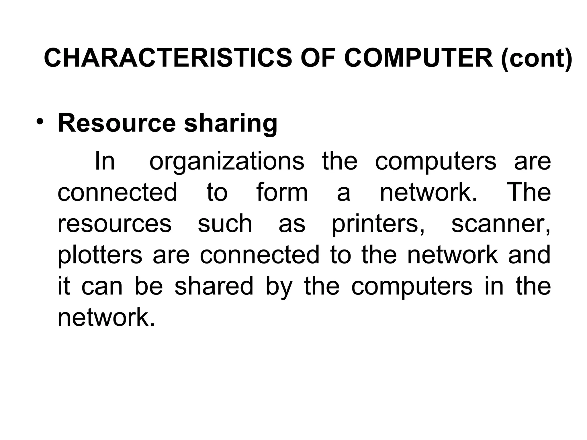 CHARACTERISTICS OF COMPUTER (cont) Resource sharing In  organizations the computers are connected to form a network. The resources such as printers, scanner, plotters are connected to the network and it can be shared by the computers in the network. 