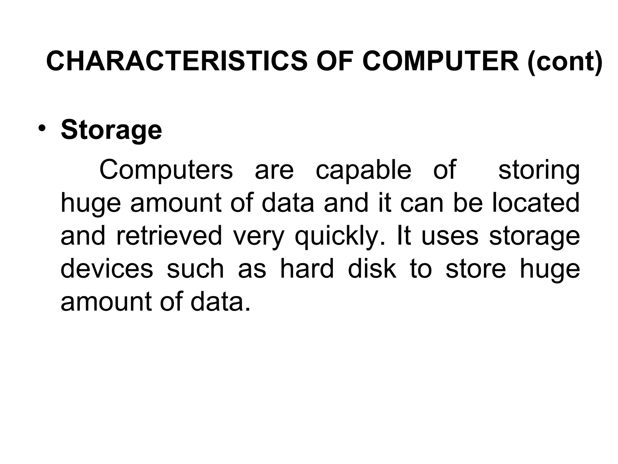 CHARACTERISTICS OF COMPUTER (cont) Storage  Computers are capable of  storing huge amount of data and it can be located and retrieved very quickly. It uses storage devices such as hard disk to store huge amount of data.  