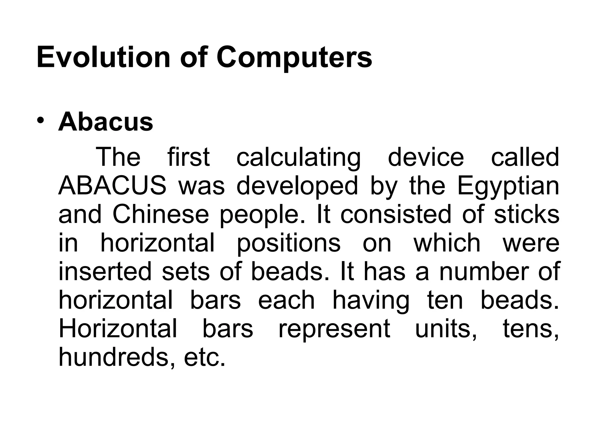 Evolution of Computers Abacus  The first calculating device called ABACUS was developed by the Egyptian and Chinese people. It consisted of sticks in horizontal positions on which were inserted sets of beads. It has a number of horizontal bars each having ten beads. Horizontal bars represent units, tens, hundreds, etc.  