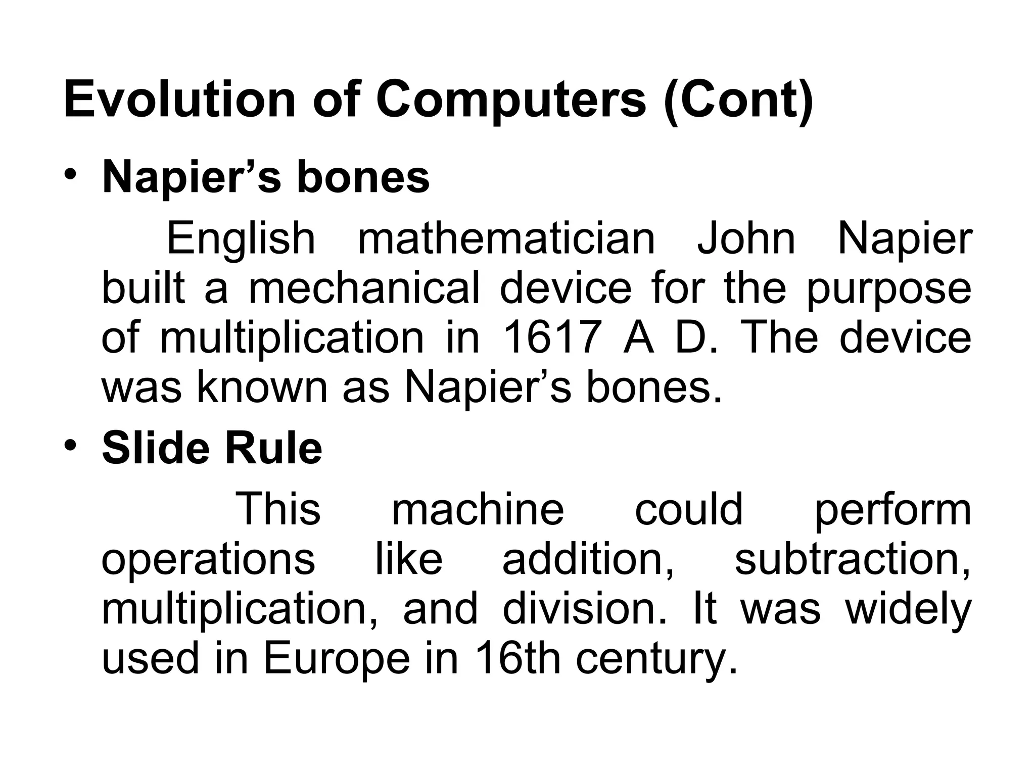 Evolution of Computers (Cont) Napier’s bones  English mathematician John Napier built a mechanical device for the purpose of multiplication in 1617 A D. The device was known as Napier’s bones.  Slide Rule    This machine could perform operations like addition, subtraction, multiplication, and division. It was widely used in Europe in 16th century.  