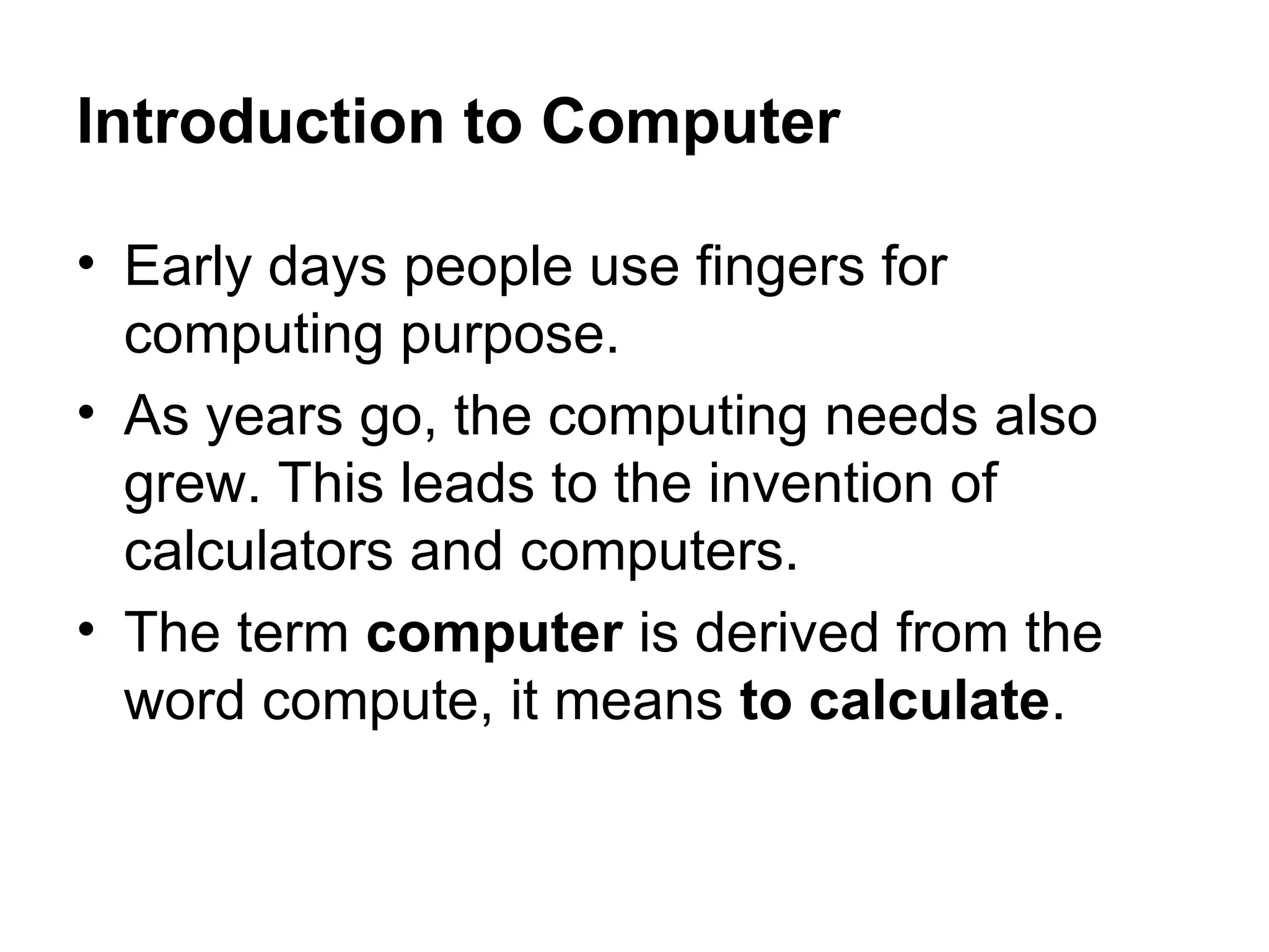 Introduction to Computer Early days people use fingers for computing purpose. As years go, the computing needs also grew. This leads to the invention of calculators and computers. The term  computer  is derived from the word compute, it means  to calculate . 