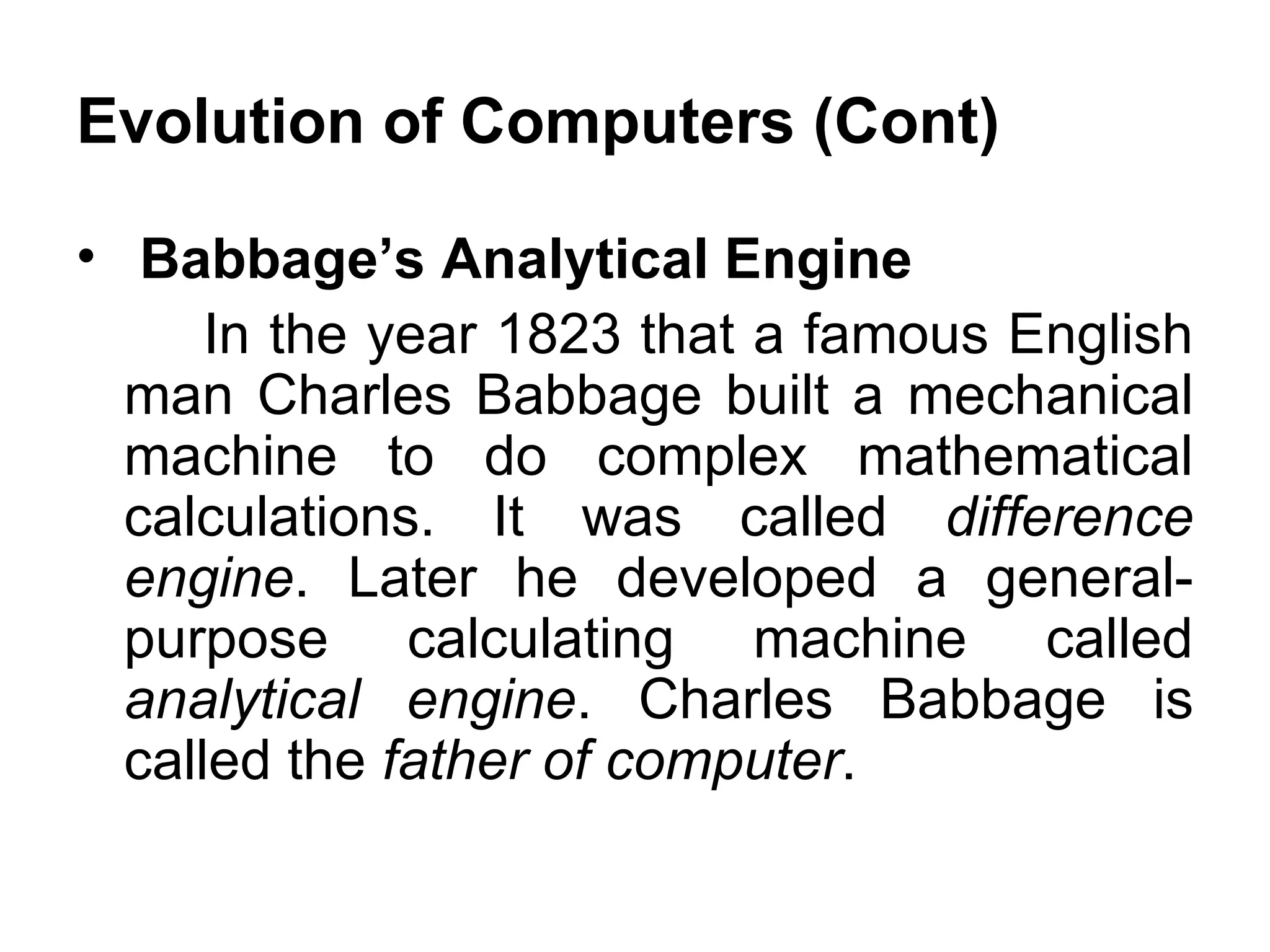 Evolution of Computers (Cont) Babbage’s Analytical Engine  In the year 1823 that a famous English man Charles Babbage built a mechanical machine to do complex mathematical calculations. It was called  difference engine . Later he developed a general-purpose calculating machine called  analytical engine . Charles Babbage is called the  father of computer .  