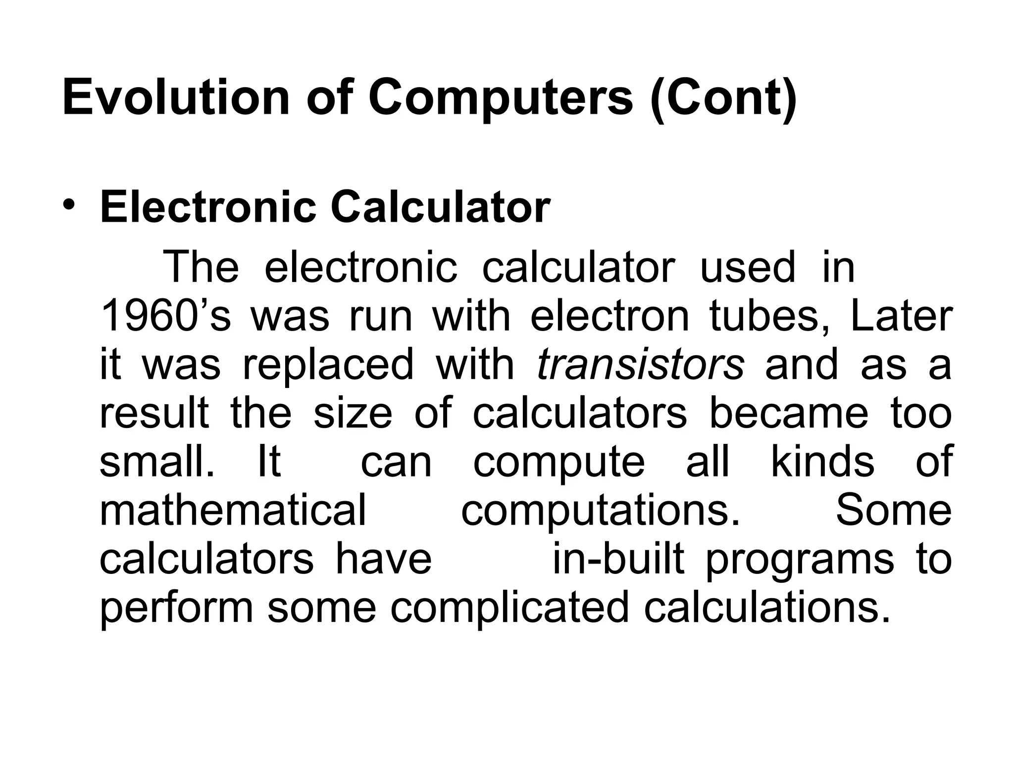Evolution of Computers (Cont) Electronic Calculator  The electronic calculator used in  1960’s was run with electron tubes, Later it was replaced with  transistors  and as a result the size of calculators became too small. It  can compute all kinds of mathematical computations. Some calculators have  in-built programs to perform some complicated calculations.  