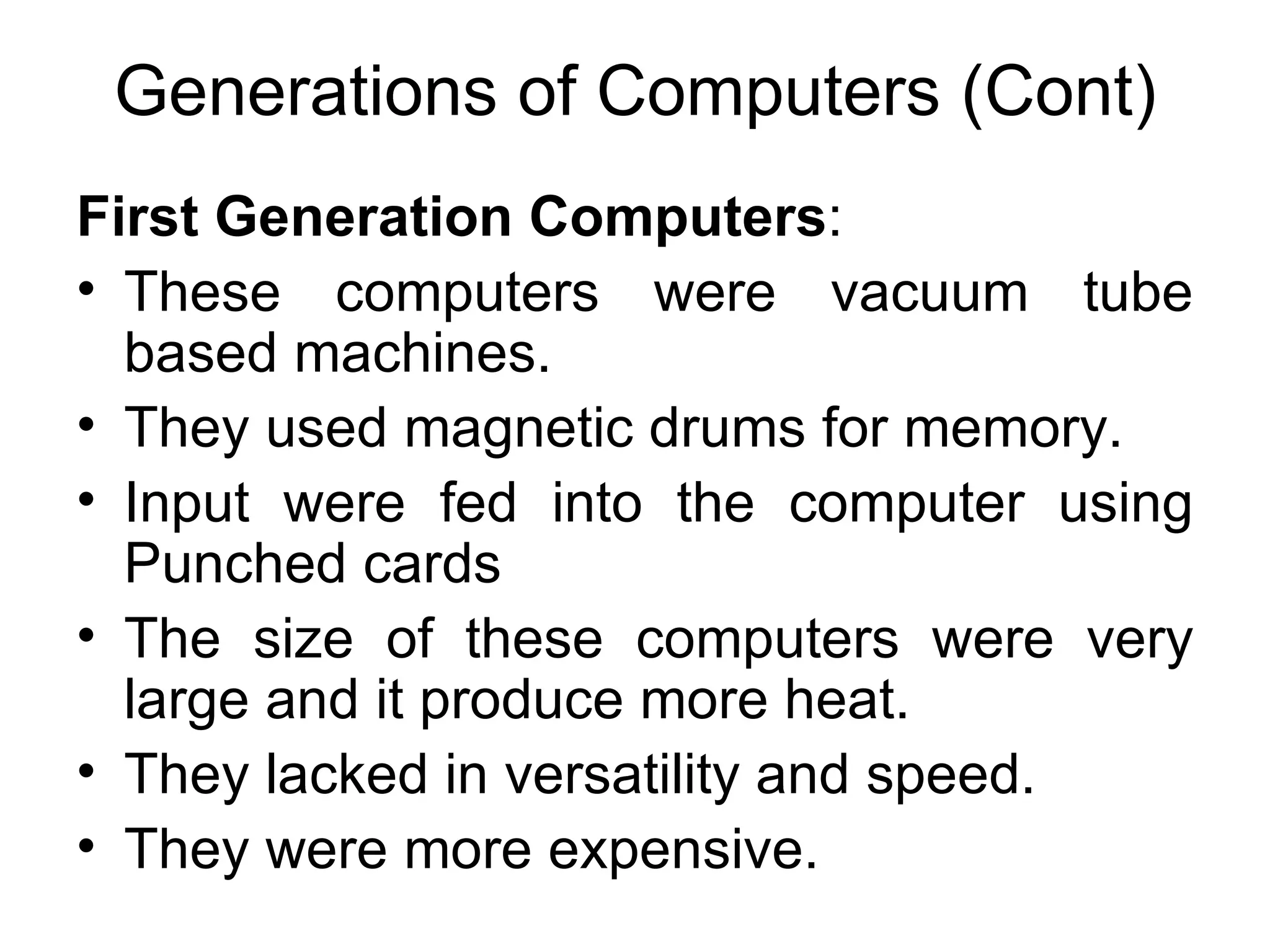 Generations of Computers (Cont) First Generation Computers : These computers were vacuum tube based machines. They used magnetic drums for memory. Input were fed into the computer using Punched cards The size of these computers were very large and it produce more heat. They lacked in versatility and speed. They were more expensive. 
