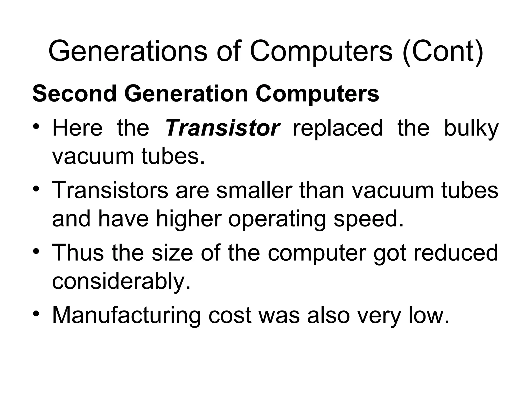 Generations of Computers (Cont) Second Generation Computers   Here the  Transistor   replaced the bulky vacuum tubes. Transistors are smaller than vacuum tubes and have higher operating speed.  Thus the size of the computer got reduced considerably.  Manufacturing cost was also very low.  