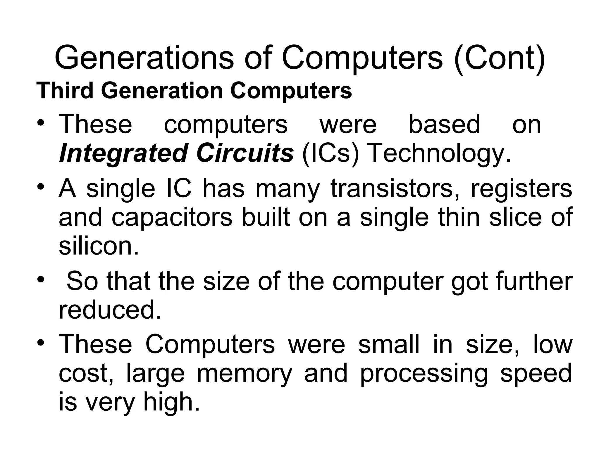 Generations of Computers (Cont) Third Generation Computers   These computers were based on  Integrated Circuits   (ICs) Technology.  A single IC has many transistors, registers and capacitors built on a single thin slice of silicon. So that the size of the computer got further reduced. These Computers were small in size, low cost, large memory and processing speed is very high.   