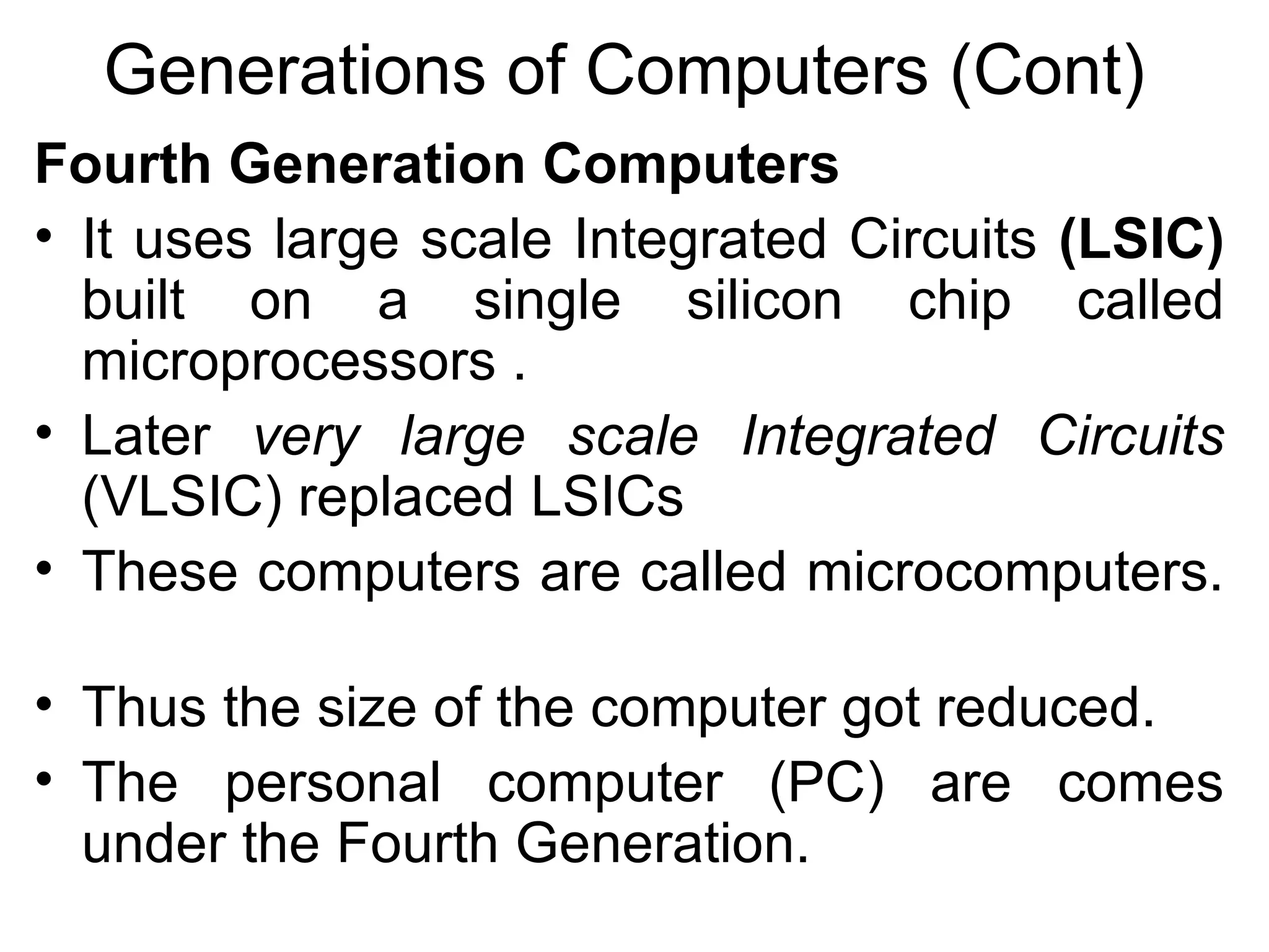 Generations of Computers (Cont) Fourth Generation Computers   It uses large scale Integrated Circuits   (LSIC)  built on a single silicon chip called microprocessors .  Later  very large scale Integrated Circuits  (VLSIC) replaced LSICs  These computers are called microcomputers.  Thus the size of the computer got reduced.  The personal computer (PC) are comes under the Fourth Generation.  