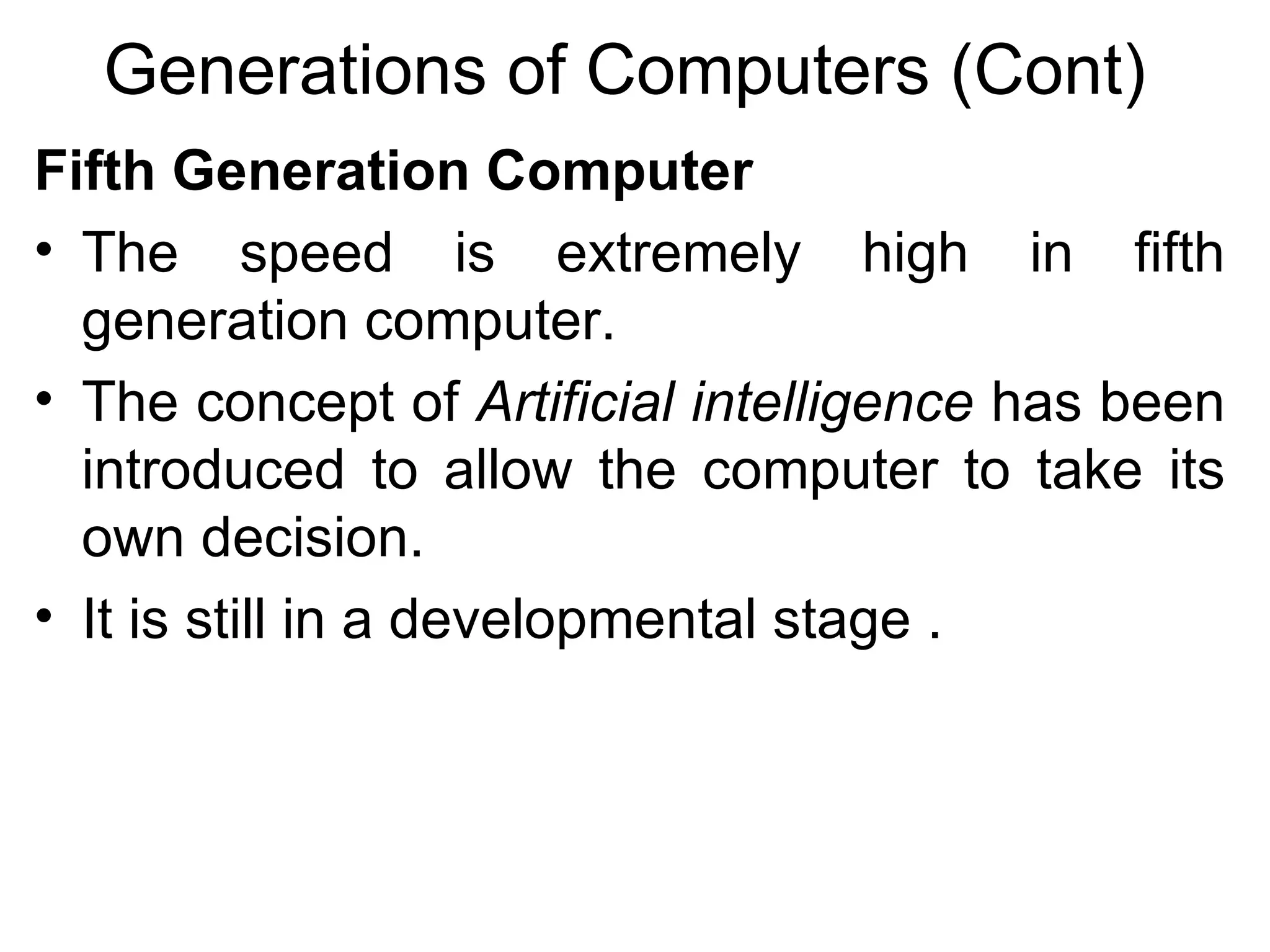 Generations of Computers (Cont) Fifth Generation Computer   The speed is extremely high in fifth generation computer.  The concept of  Artificial intelligence  has been introduced to allow the computer to take its own decision. It is still in a developmental stage .  