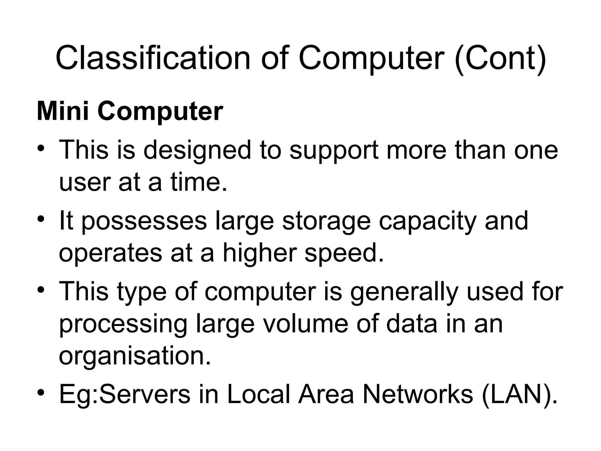 Classification of Computer (Cont) Mini Computer   This is designed to support more than one user at a time.  It possesses large storage capacity and operates at a higher speed.  This type of computer is generally used for processing large volume of data in an organisation.  Eg:Servers in Local Area Networks (LAN).  
