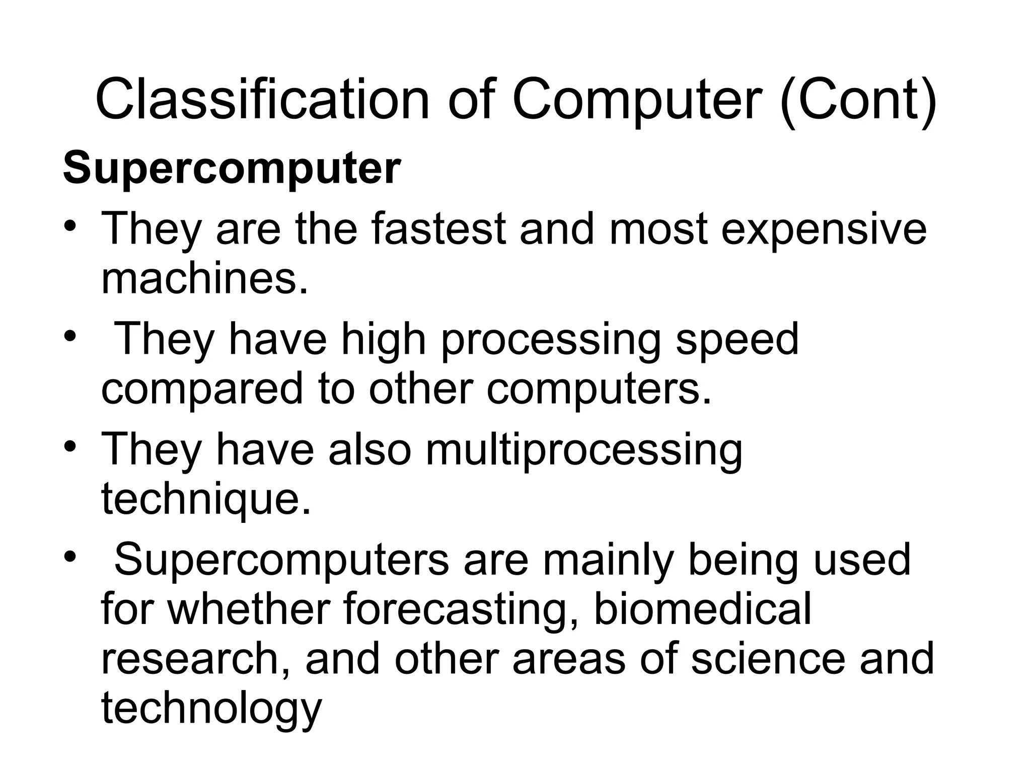 Classification of Computer (Cont) Supercomputer  They are the fastest and most expensive machines. They have high processing speed compared to other computers.  They have also multiprocessing technique. Supercomputers are mainly being used for whether forecasting, biomedical research, and other areas of science and technology  