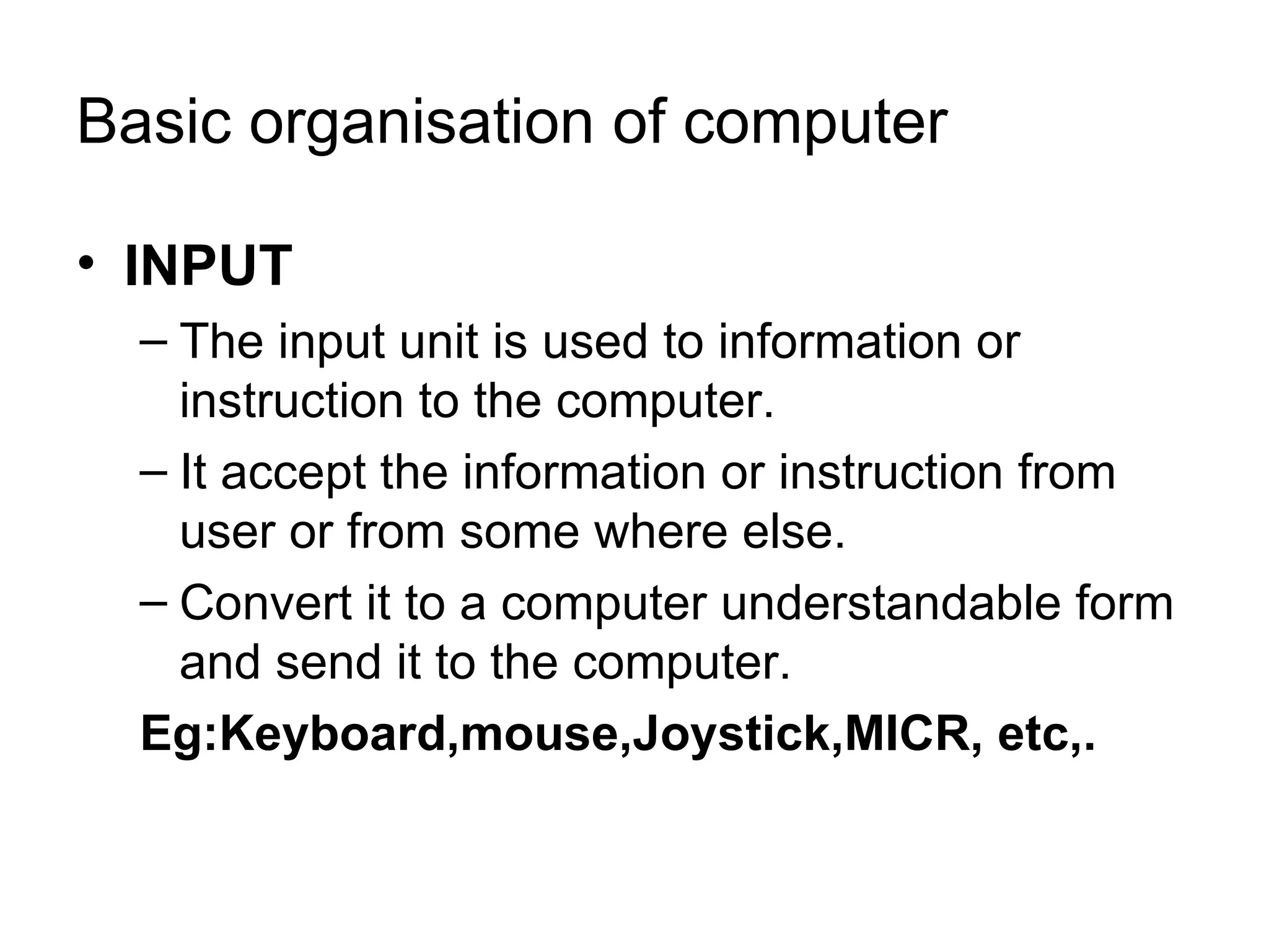 Basic organisation of computer INPUT The input unit is used to information or instruction to the computer. It accept the information or instruction from user or from some where else. Convert it to a computer understandable form and send it to the computer. Eg:Keyboard,mouse,Joystick,MICR, etc,. 