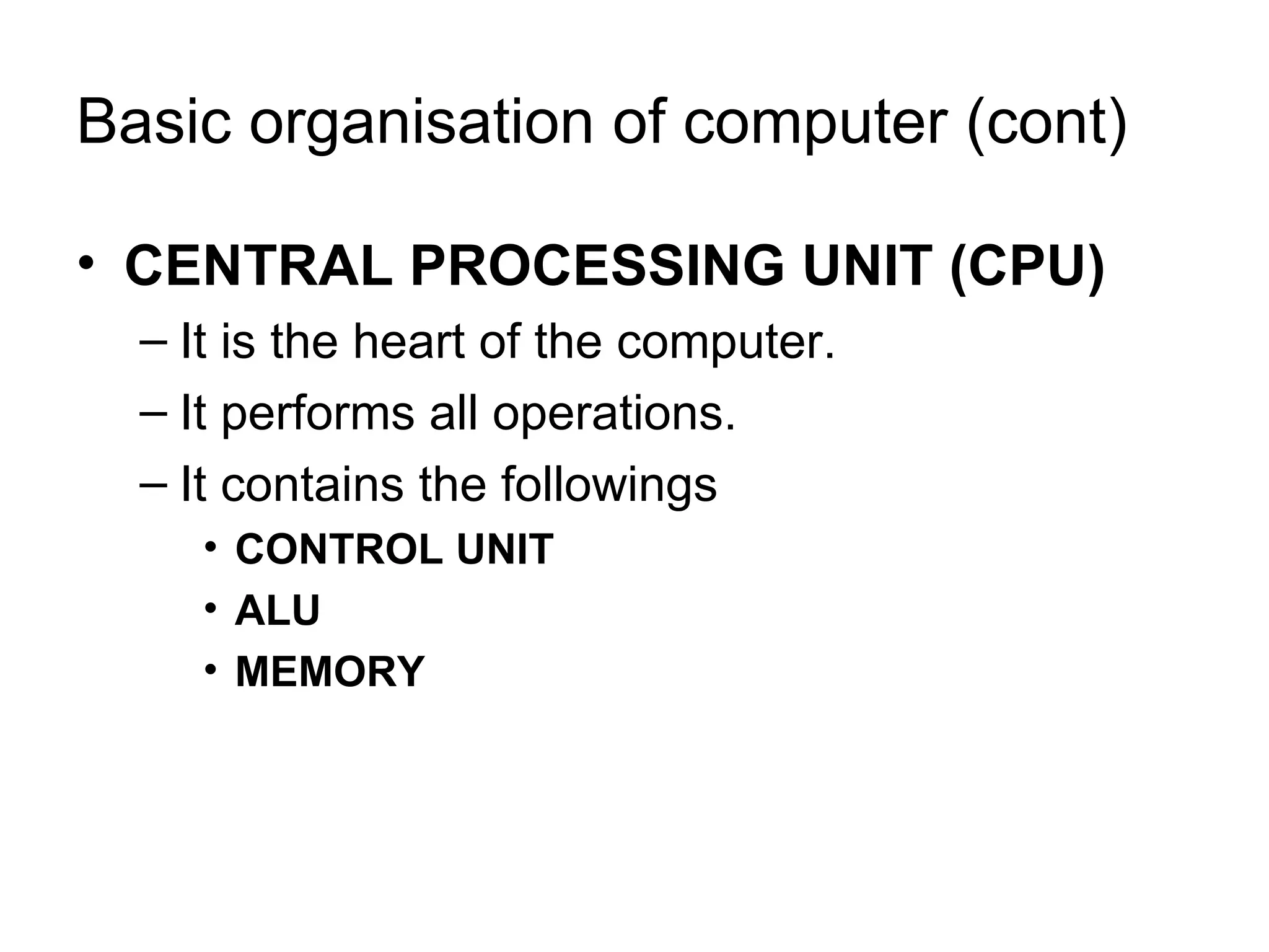 Basic organisation of computer (cont) CENTRAL PROCESSING UNIT (CPU) It is the heart of the computer. It performs all operations. It contains the followings CONTROL UNIT ALU MEMORY 