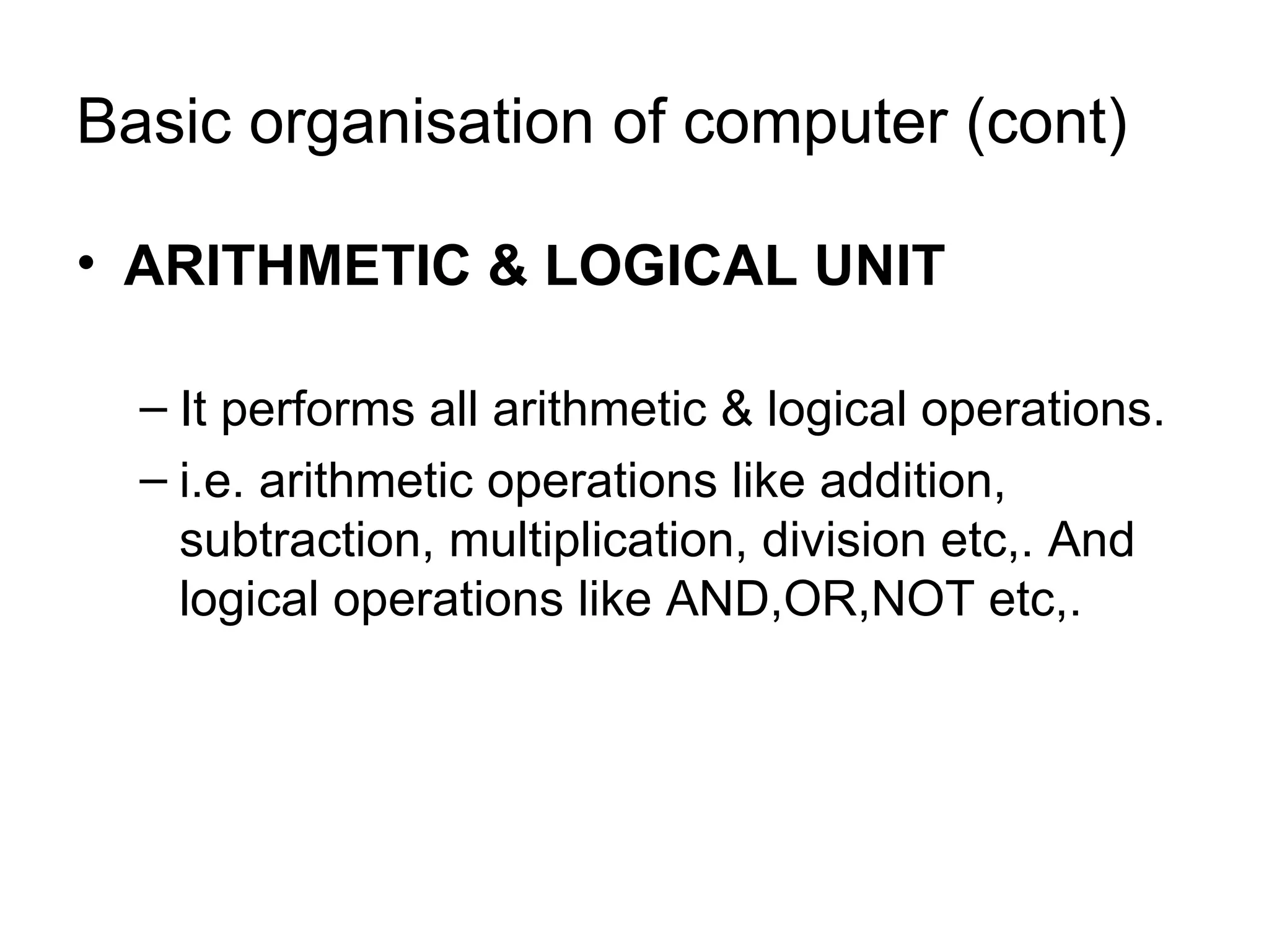 Basic organisation of computer (cont) ARITHMETIC & LOGICAL UNIT It performs all arithmetic & logical operations. i.e. arithmetic operations like addition, subtraction, multiplication, division etc,. And logical operations like AND,OR,NOT etc,. 