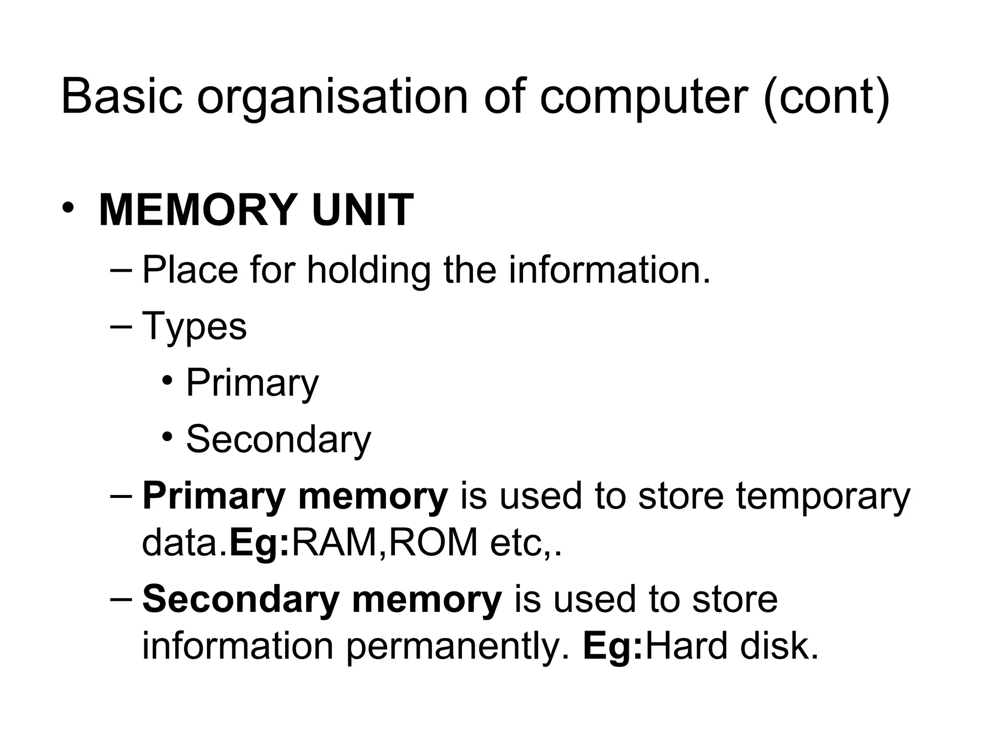 Basic organisation of computer (cont) MEMORY UNIT Place for holding the information. Types Primary Secondary Primary memory  is used to store temporary data. Eg: RAM,ROM etc,. Secondary memory  is used to store information permanently.  Eg: Hard disk. 