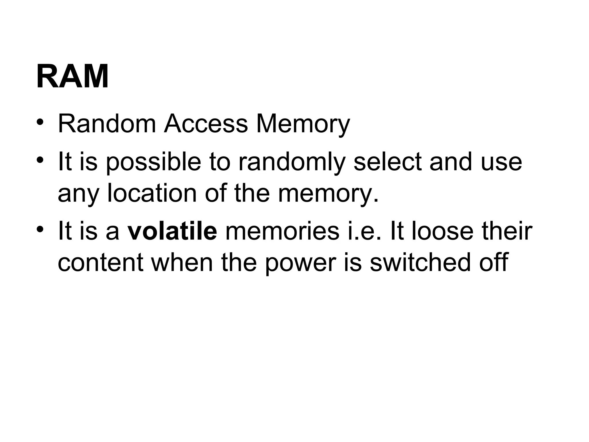 RAM Random Access Memory It is possible to randomly select and use any location of the memory.  It is a  volatile  memories i.e. It loose their content when the power is switched off  