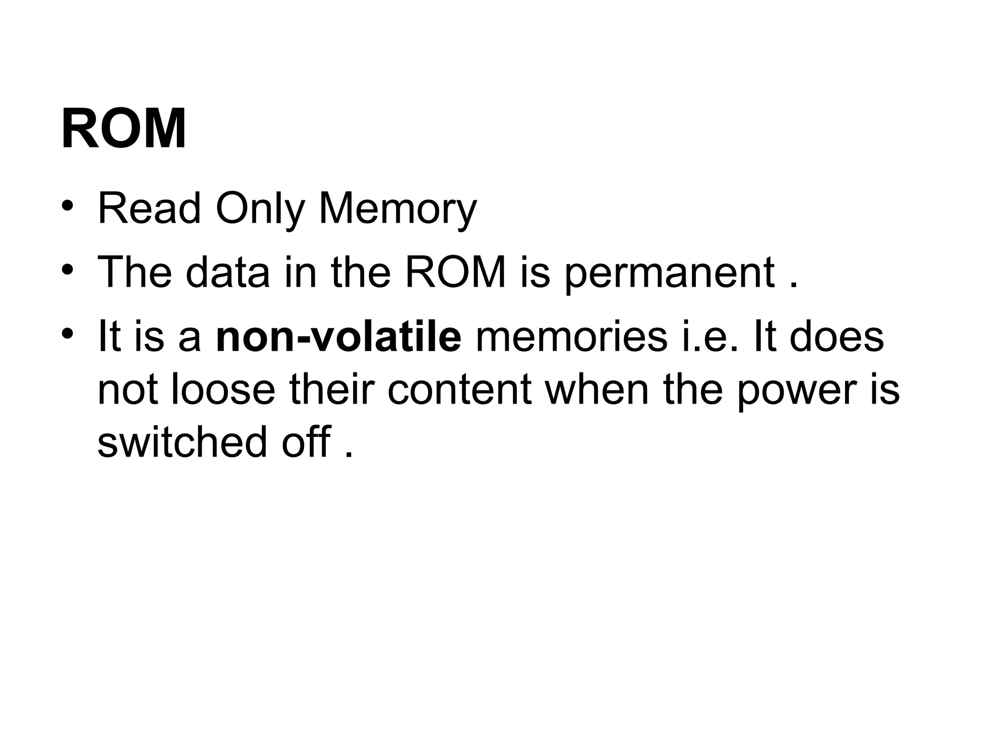 ROM Read Only Memory  The data in the ROM is permanent .  It is a  non-volatile  memories i.e. It does not loose their content when the power is switched off . 