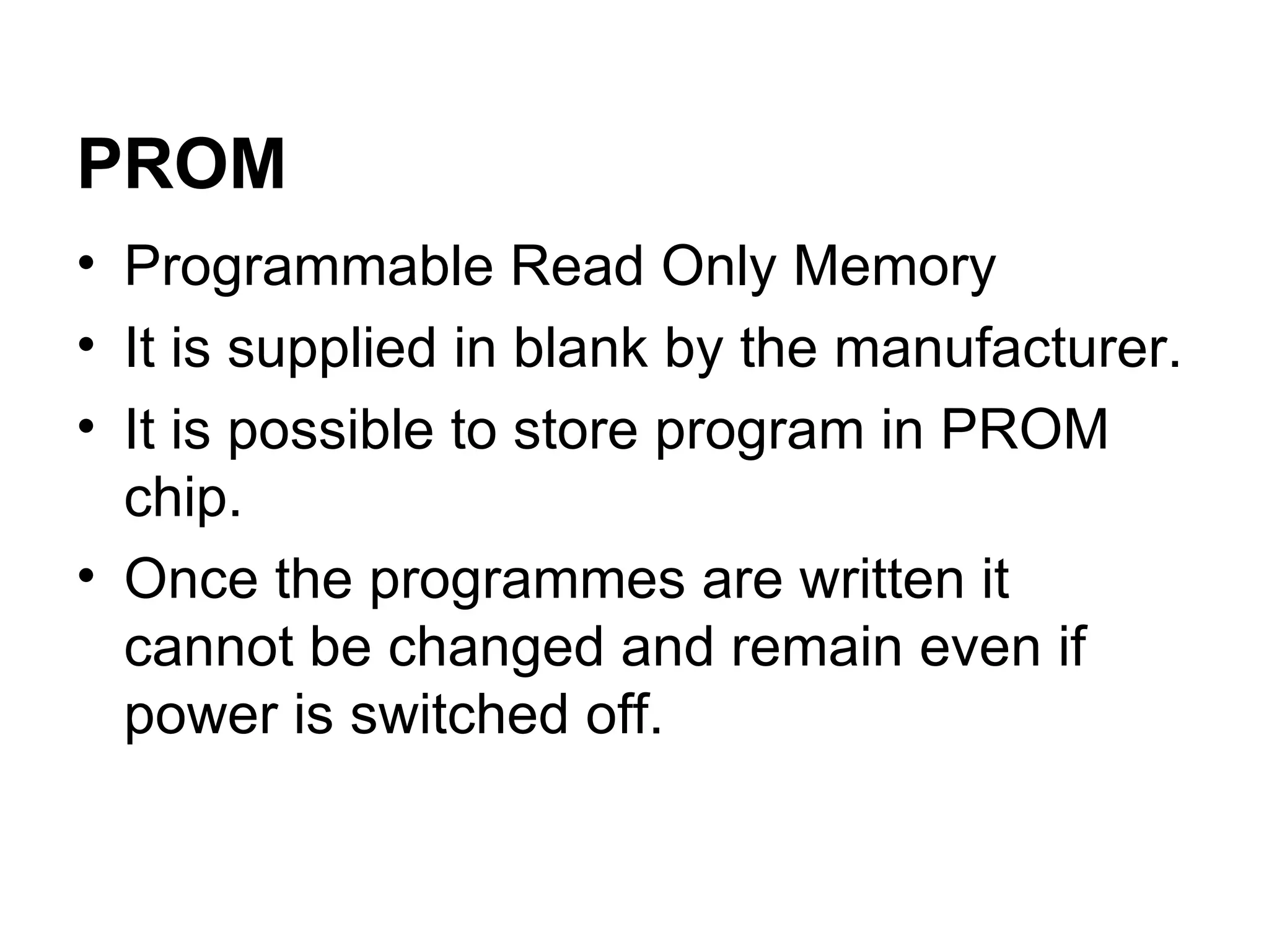 Programmable Read Only Memory  It is supplied in blank by the manufacturer. It is possible to store program in PROM chip. Once the programmes are written it cannot be changed and remain even if power is switched off.  PROM 
