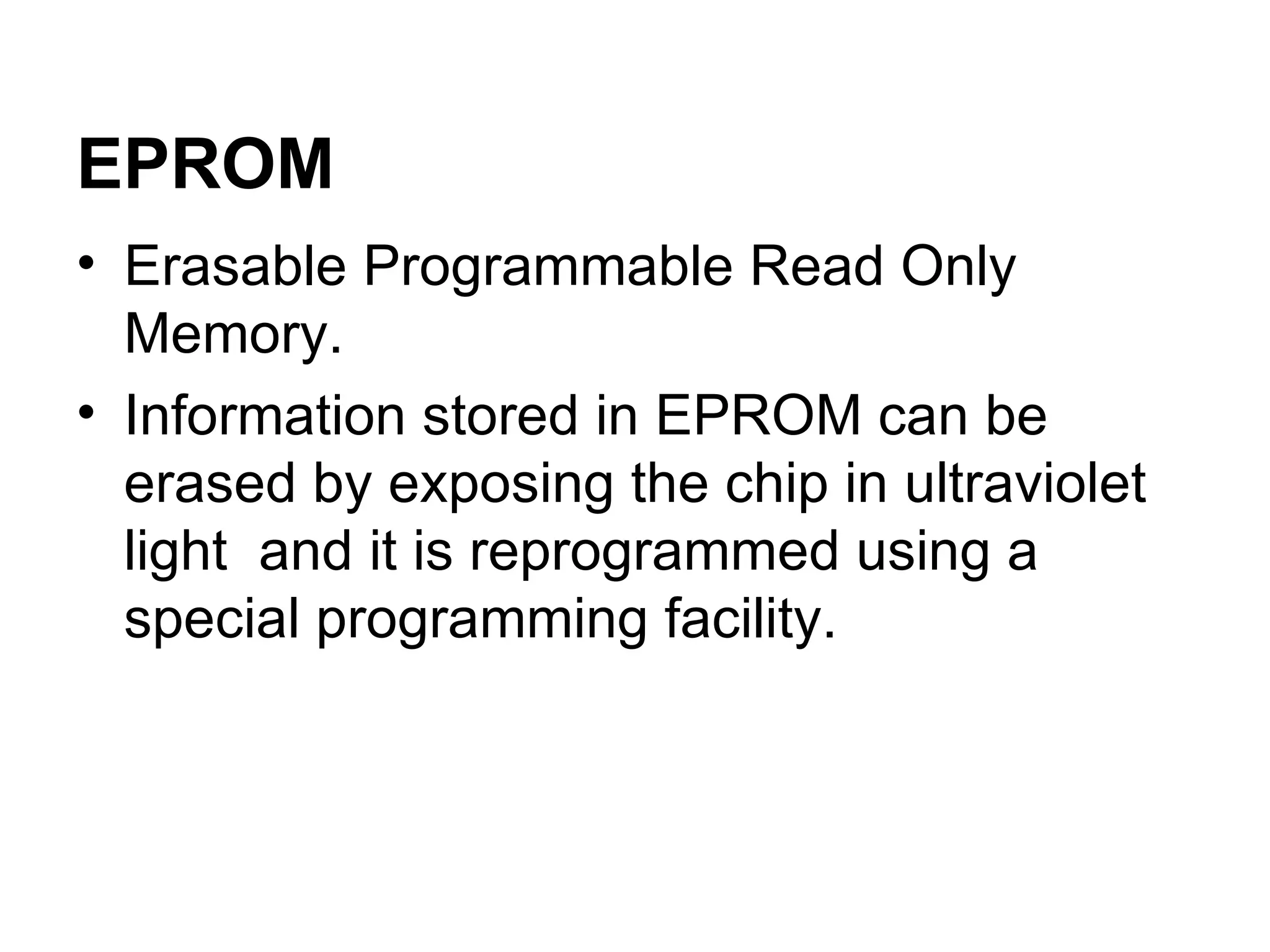 Erasable Programmable Read Only Memory. Information stored in EPROM can be erased by exposing the chip in ultraviolet light  and it is reprogrammed using a special programming facility.  EPROM 