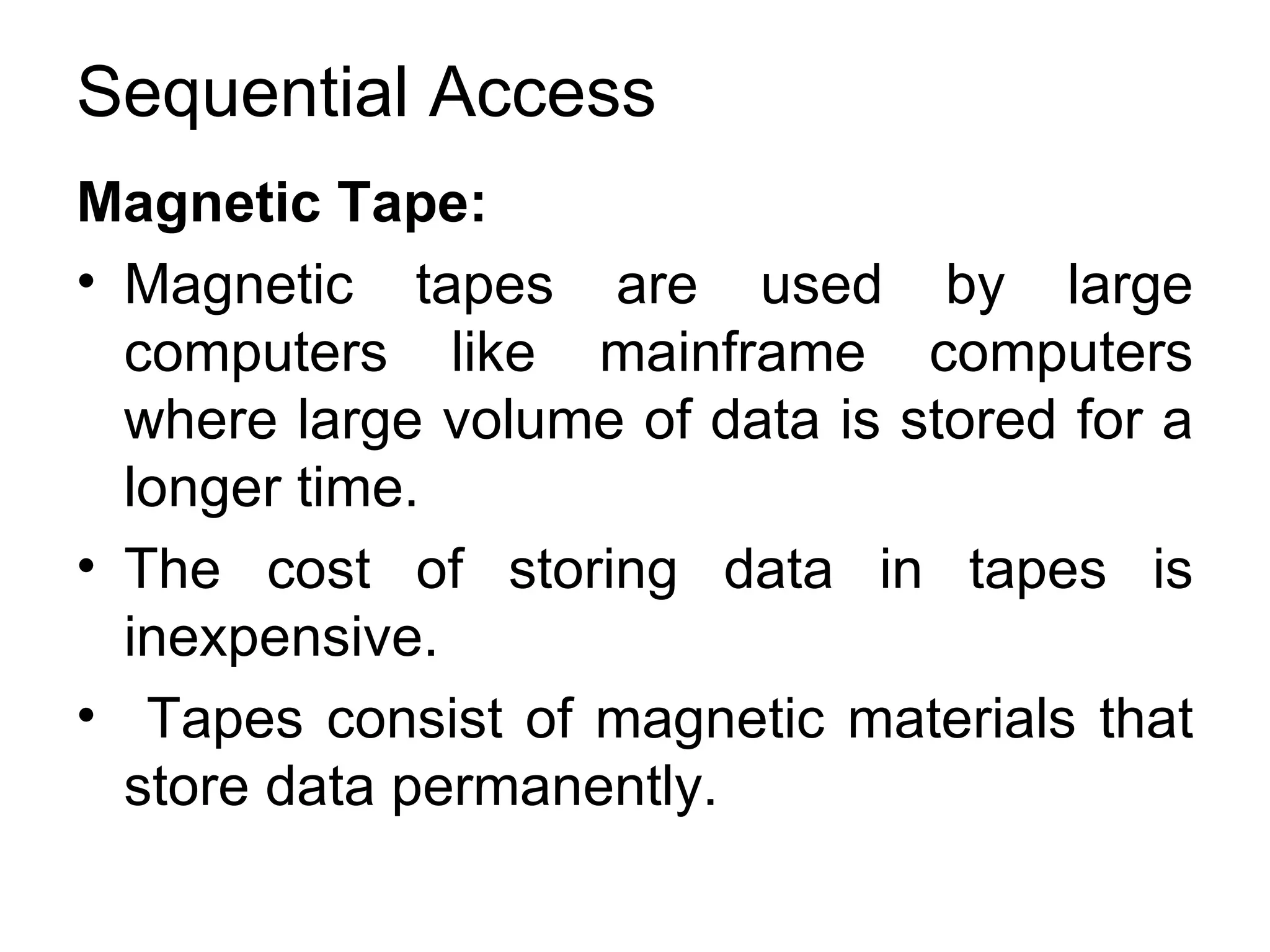Sequential Access Magnetic Tape:  Magnetic tapes are used by large computers like mainframe computers where large volume of data is stored for a longer time.  The cost of storing data in tapes is inexpensive. Tapes consist of magnetic materials that store data permanently. 