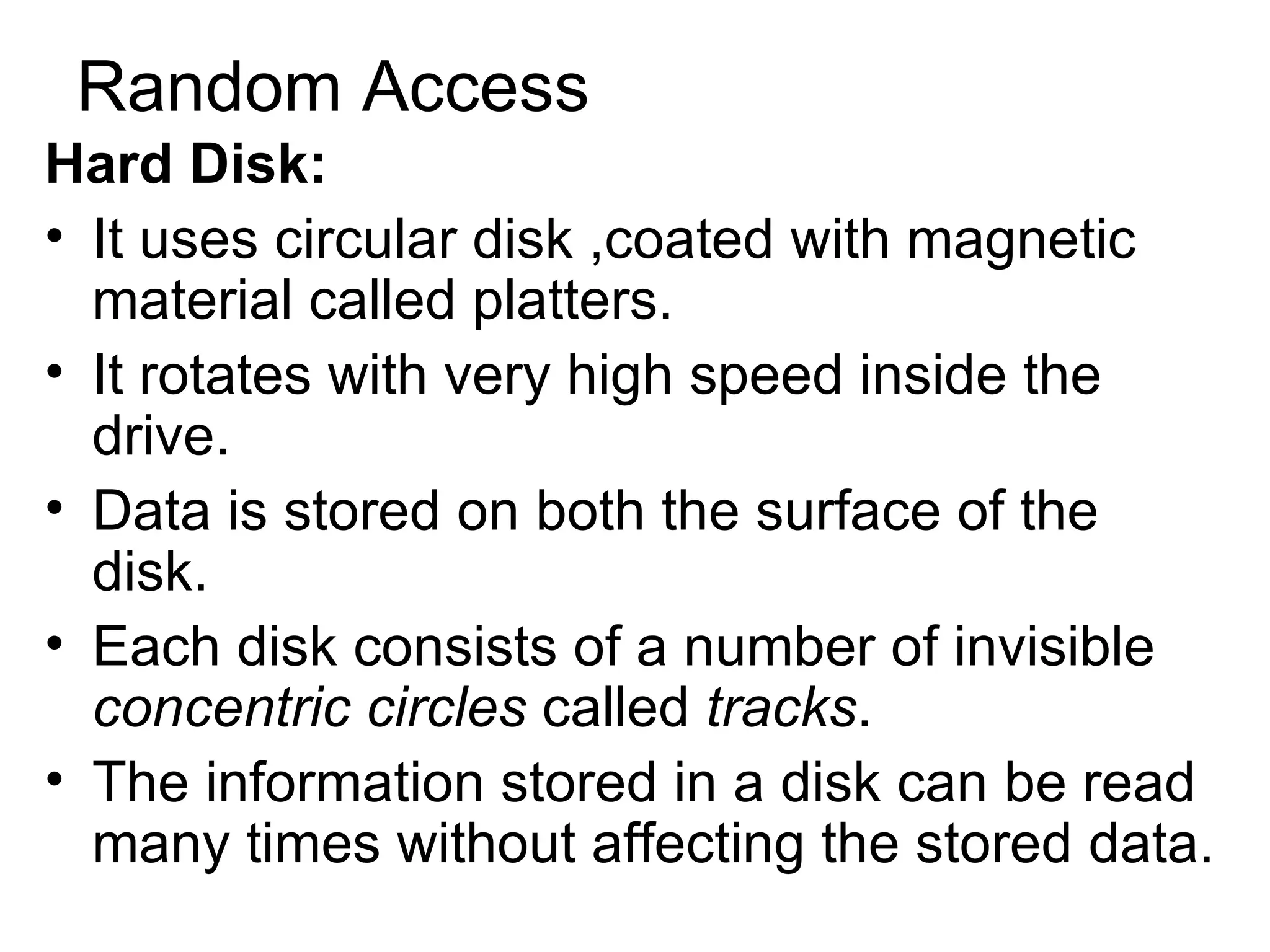 Random Access Hard Disk: It uses circular disk ,coated with magnetic material called platters.  It rotates with very high speed inside the drive.  Data is stored on both the surface of the disk. Each disk consists of a number of invisible  concentric circles  called  tracks .  The information stored in a disk can be read many times without affecting the stored data.  