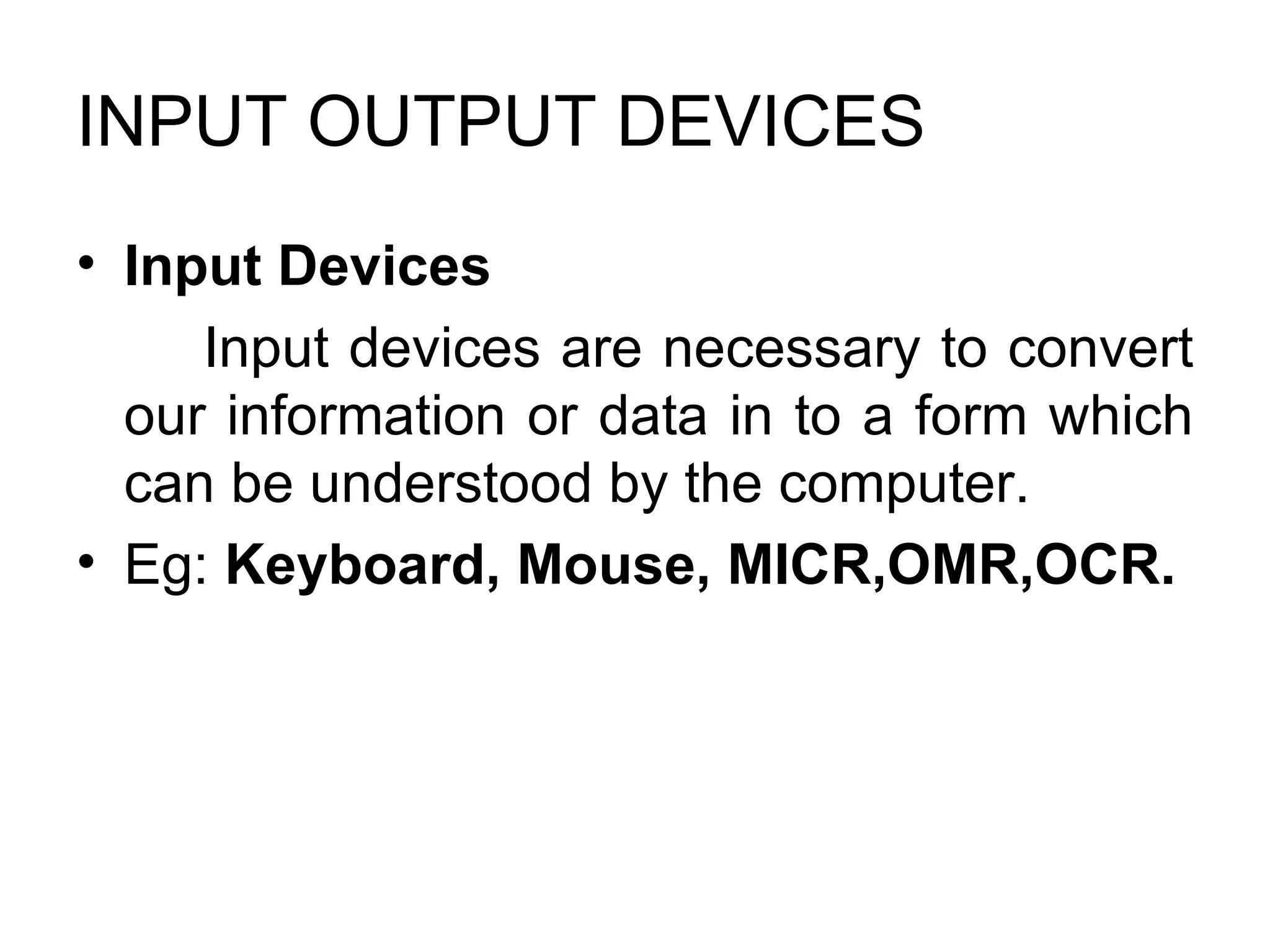 INPUT OUTPUT DEVICES  Input Devices  Input devices are necessary to convert our information or data in to a form which can be understood by the computer.  Eg:  Keyboard, Mouse, MICR,OMR,OCR.  