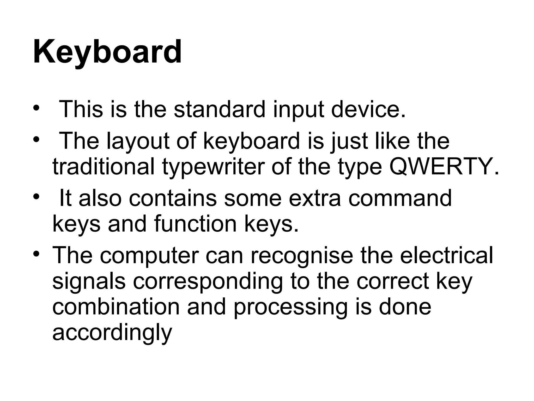 Keyboard This is the standard input device. The layout of keyboard is just like the traditional typewriter of the type QWERTY. It also contains some extra command keys and function keys.  The computer can recognise the electrical signals corresponding to the correct key combination and processing is done accordingly 