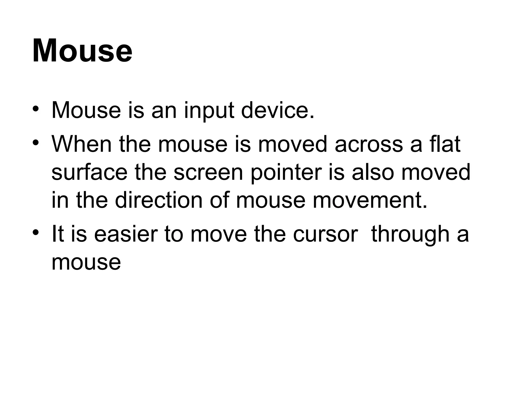 Mouse Mouse is an input device. When the mouse is moved across a flat surface the screen pointer is also moved in the direction of mouse movement.  It is easier to move the cursor  through a mouse  