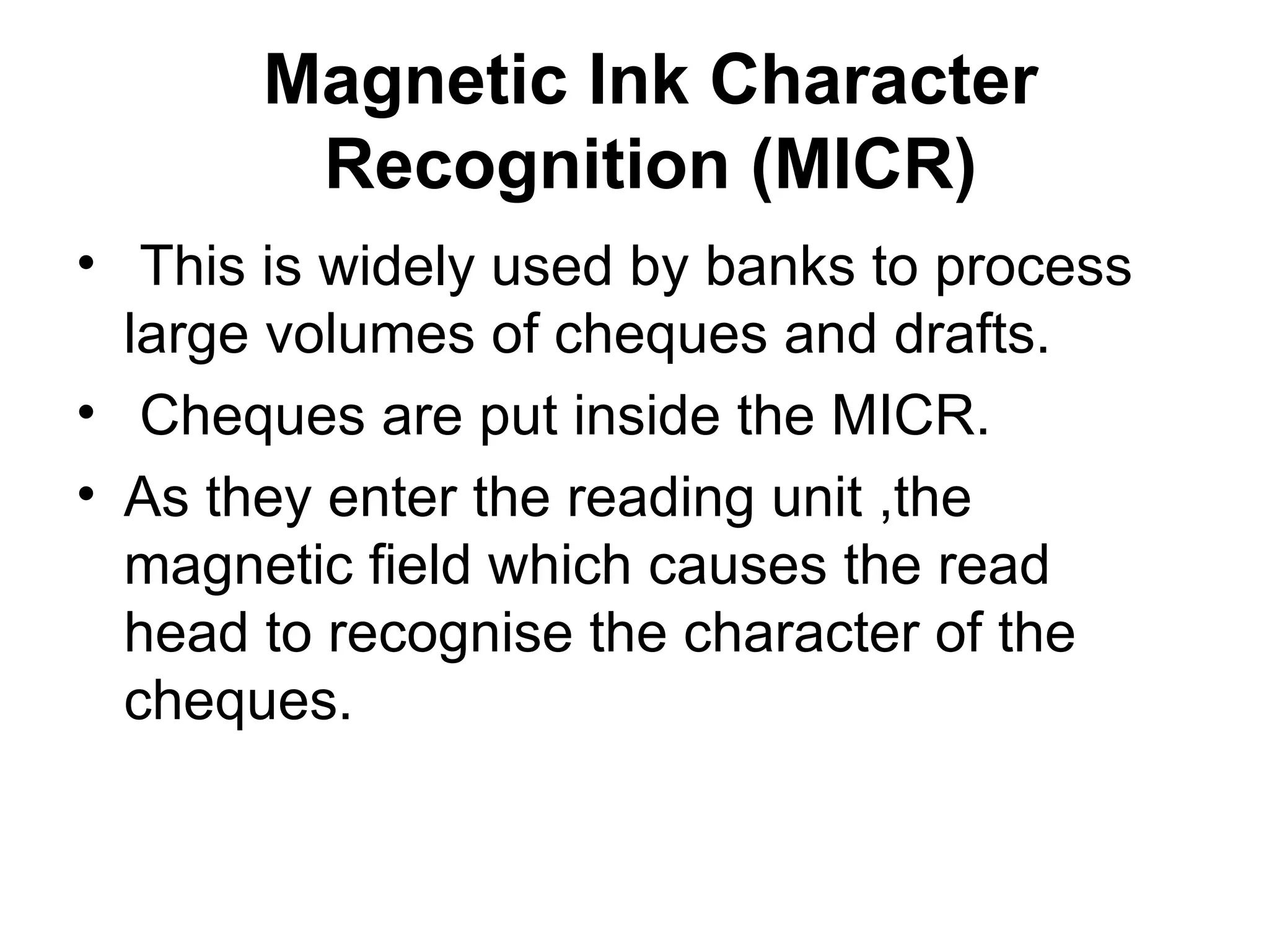 Magnetic Ink Character Recognition (MICR) This is widely used by banks to process large volumes of cheques and drafts. Cheques are put inside the MICR.  As they enter the reading unit ,the magnetic field which causes the read head to recognise the character of the cheques. 