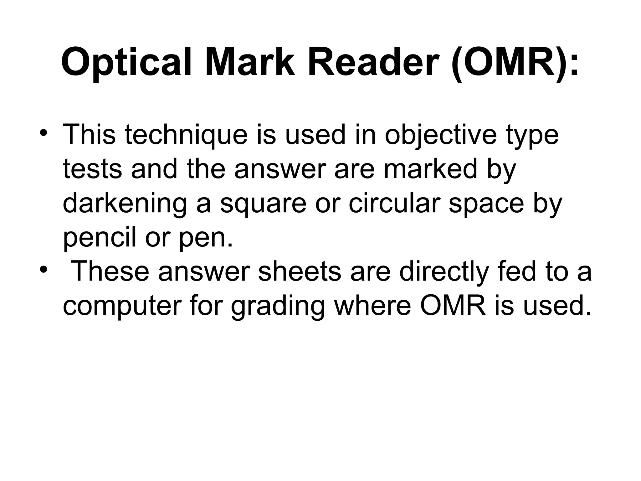 Optical Mark Reader (OMR): This technique is used in objective type tests and the answer are marked by darkening a square or circular space by pencil or pen. These answer sheets are directly fed to a computer for grading where OMR is used.  