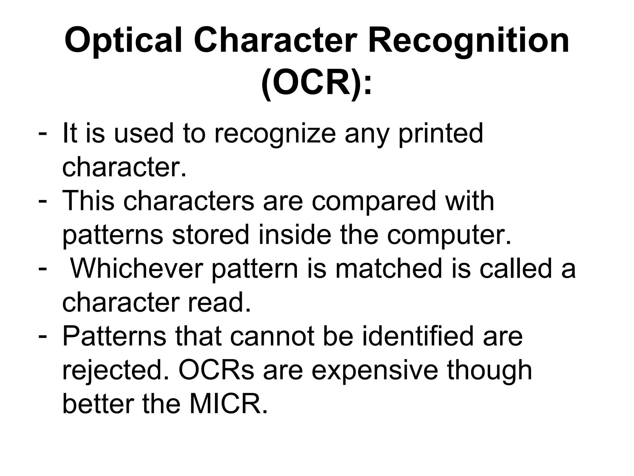 Optical Character Recognition (OCR): It is used to recognize any printed character.  This characters are compared with patterns stored inside the computer. Whichever pattern is matched is called a character read.  Patterns that cannot be identified are rejected. OCRs are expensive though better the MICR.  