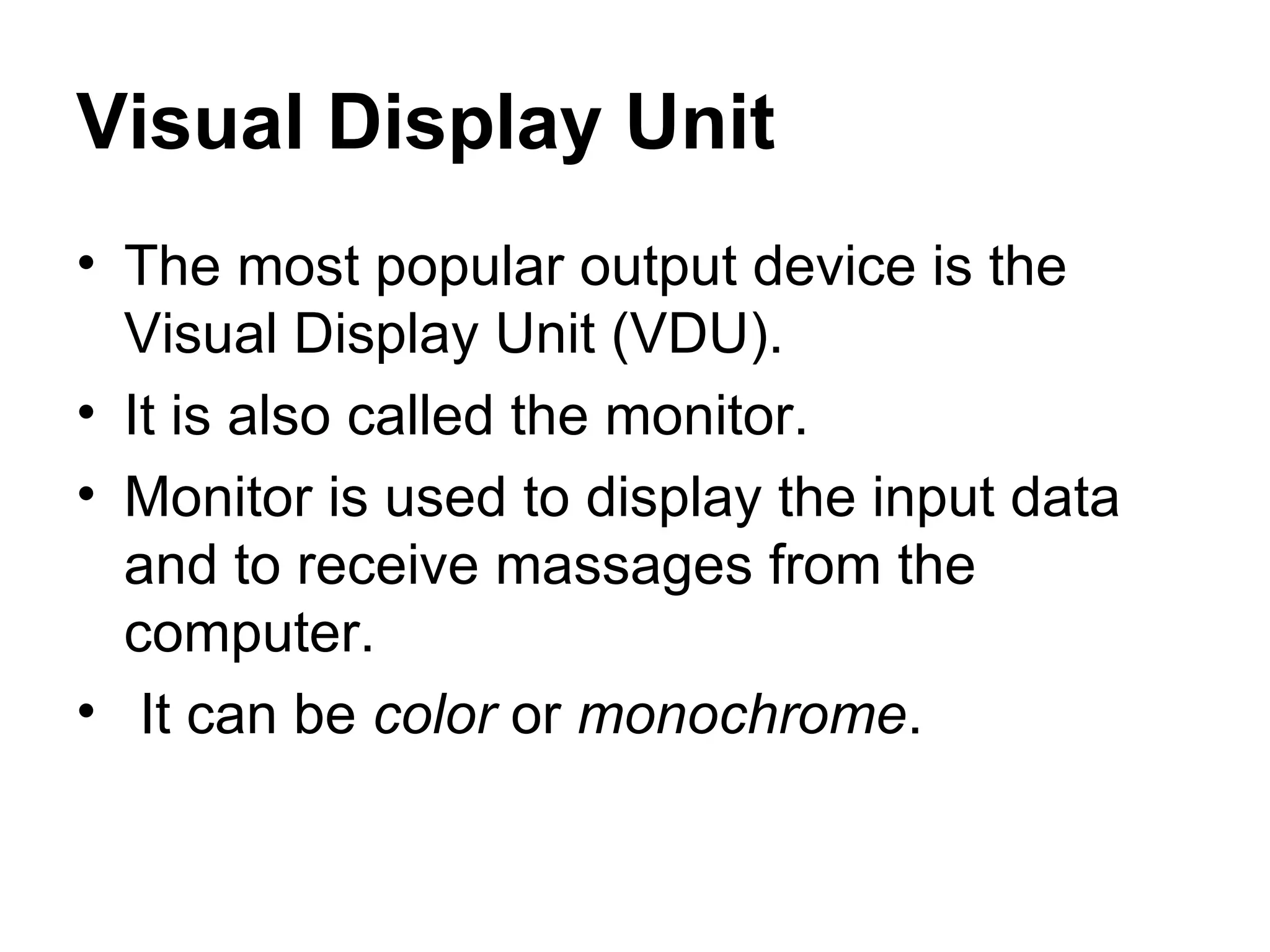 Visual Display Unit The most popular output device is the Visual Display Unit (VDU).  It is also called the monitor.  Monitor is used to display the input data and to receive massages from the computer. It can be  color  or  monochrome .  