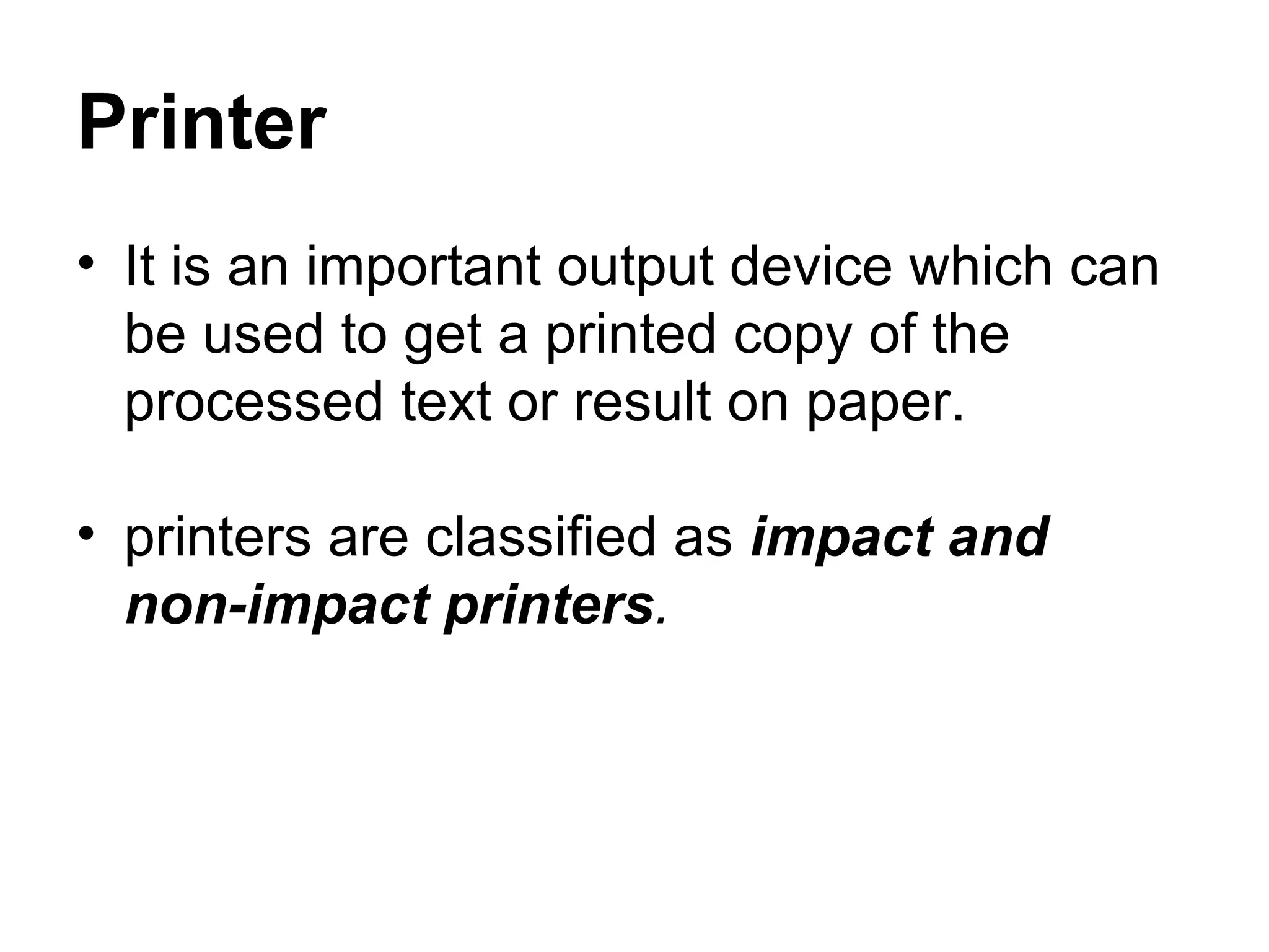 Printer It is an important output device which can be used to get a printed copy of the processed text or result on paper. printers are classified as  impact and  non-impact printers .  