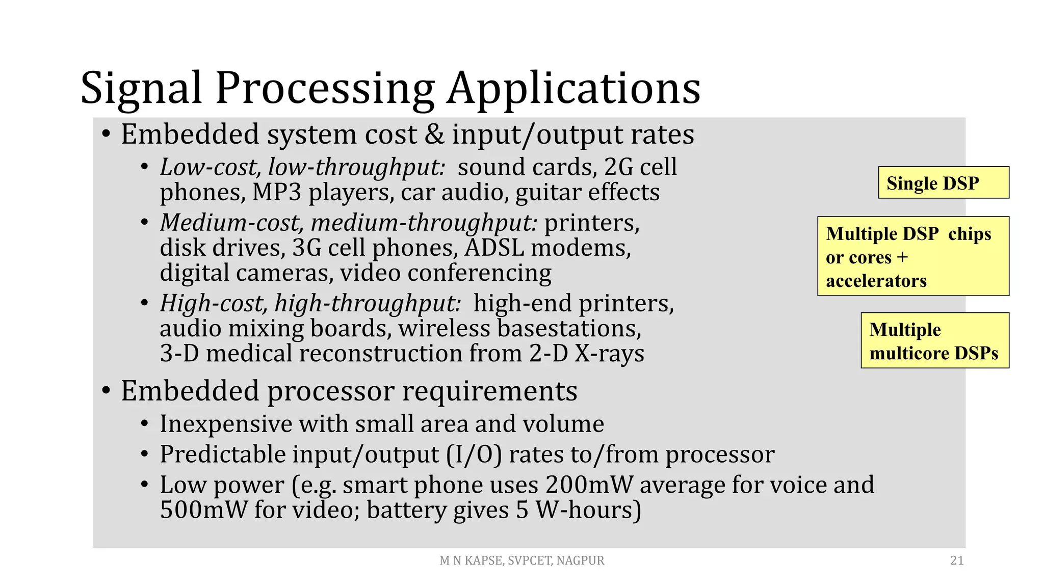 Signal Processing Applications
• Embedded system cost & input/output rates
• Low-cost, low-throughput: sound cards, 2G cell
phones, MP3 players, car audio, guitar effects
• Medium-cost, medium-throughput: printers,
disk drives, 3G cell phones, ADSL modems,
digital cameras, video conferencing
• High-cost, high-throughput: high-end printers,
audio mixing boards, wireless basestations,
3-D medical reconstruction from 2-D X-rays
• Embedded processor requirements
• Inexpensive with small area and volume
• Predictable input/output (I/O) rates to/from processor
• Low power (e.g. smart phone uses 200mW average for voice and
500mW for video; battery gives 5 W-hours)
Single DSP
Multiple
multicore DSPs
Multiple DSP chips
or cores +
accelerators
M N KAPSE, SVPCET, NAGPUR 21
 