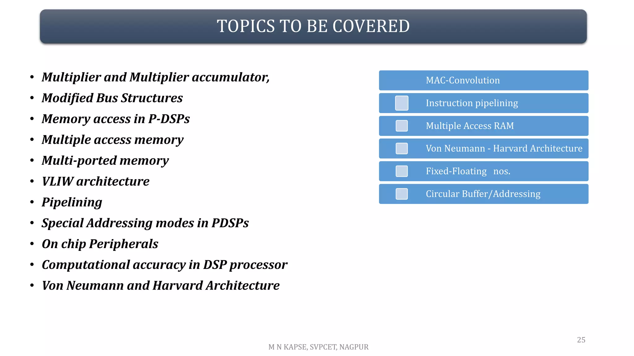 TOPICS TO BE COVERED
• Multiplier and Multiplier accumulator,
• Modified Bus Structures
• Memory access in P-DSPs
• Multiple access memory
• Multi-ported memory
• VLIW architecture
• Pipelining
• Special Addressing modes in PDSPs
• On chip Peripherals
• Computational accuracy in DSP processor
• Von Neumann and Harvard Architecture
25
M N KAPSE, SVPCET, NAGPUR
Multiple Access RAM
Instruction pipelining
MAC-Convolution
Von Neumann - Harvard Architecture
Fixed-Floating nos.
Circular Buffer/Addressing
 