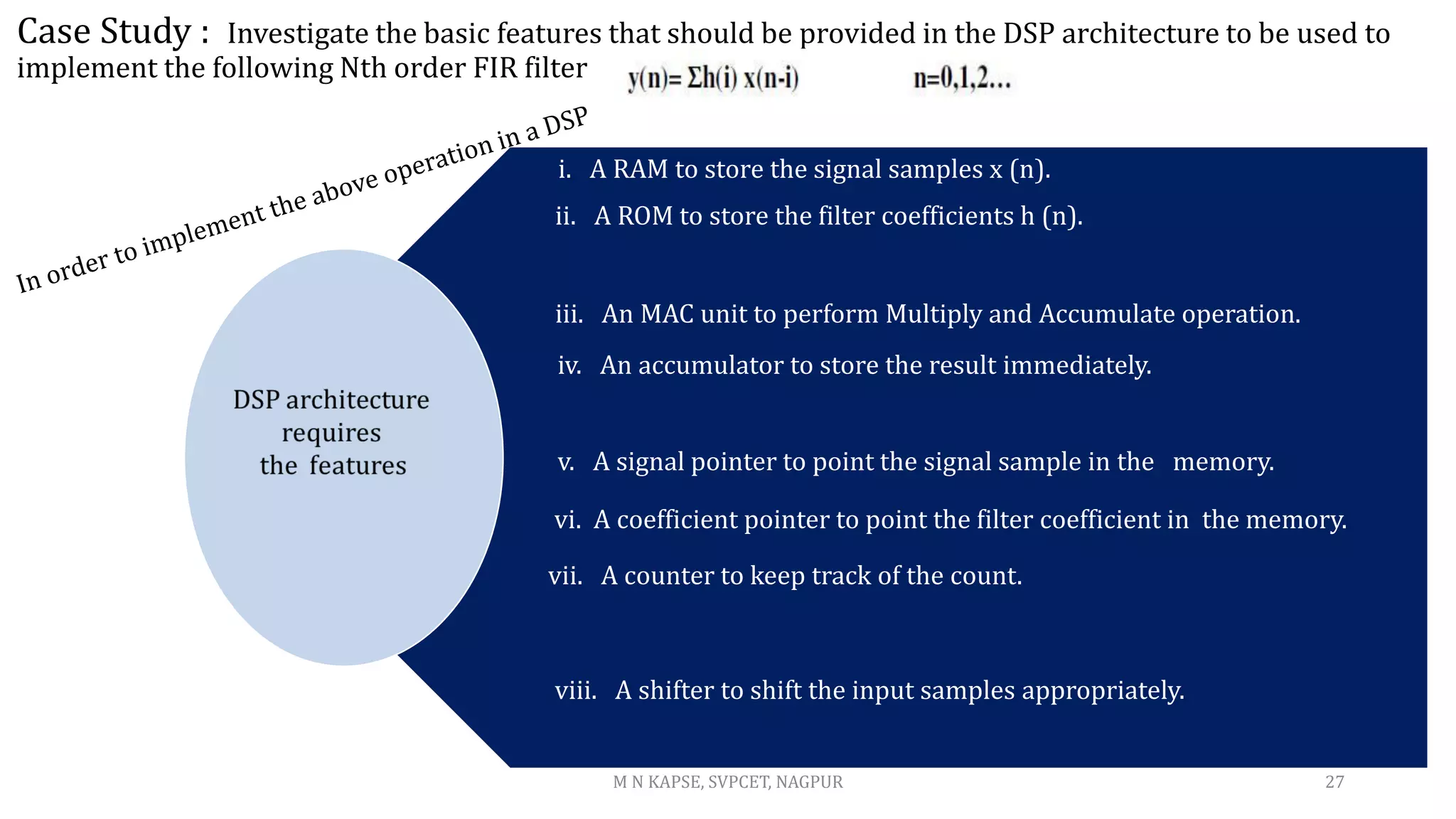 Case Study : Investigate the basic features that should be provided in the DSP architecture to be used to
implement the following Nth order FIR filter
27
M N KAPSE, SVPCET, NAGPUR
i. A RAM to store the signal samples x (n).
ii. A ROM to store the filter coefficients h (n).
iii. An MAC unit to perform Multiply and Accumulate operation.
iv. An accumulator to store the result immediately.
v. A signal pointer to point the signal sample in the memory.
vi. A coefficient pointer to point the filter coefficient in the memory.
vii. A counter to keep track of the count.
viii. A shifter to shift the input samples appropriately.
 