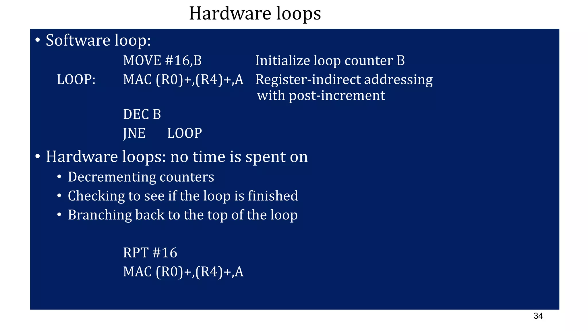 34
Hardware loops
• Software loop:
MOVE #16,B Initialize loop counter B
LOOP: MAC (R0)+,(R4)+,A Register-indirect addressing
with post-increment
DEC B
JNE LOOP
• Hardware loops: no time is spent on
• Decrementing counters
• Checking to see if the loop is finished
• Branching back to the top of the loop
RPT #16
MAC (R0)+,(R4)+,A
 