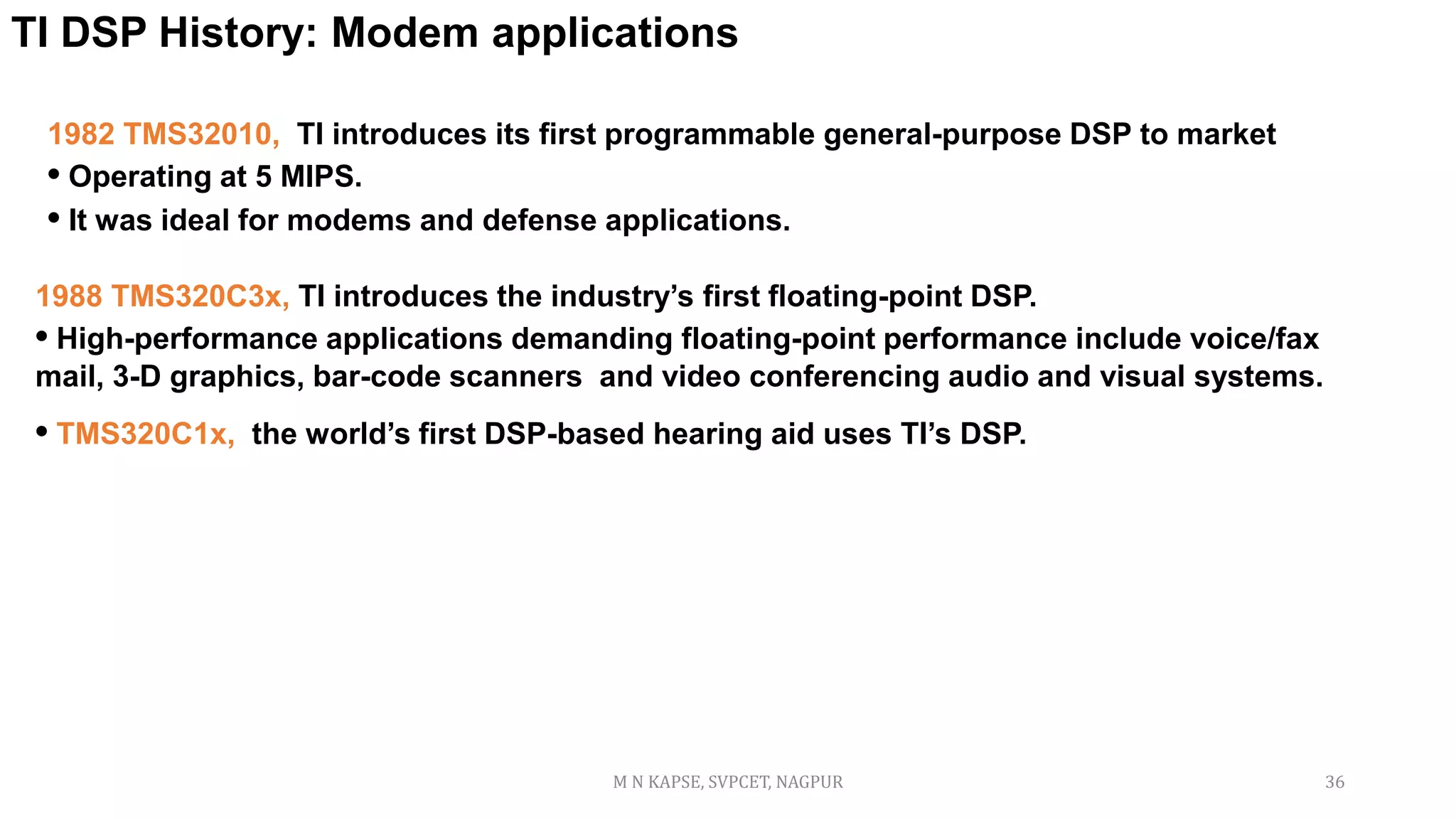 1982 TMS32010, TI introduces its first programmable general-purpose DSP to market
• Operating at 5 MIPS.
• It was ideal for modems and defense applications.
TI DSP History: Modem applications
1988 TMS320C3x, TI introduces the industry’s first floating-point DSP.
• High-performance applications demanding floating-point performance include voice/fax
mail, 3-D graphics, bar-code scanners and video conferencing audio and visual systems.
• TMS320C1x, the world’s first DSP-based hearing aid uses TI’s DSP.
M N KAPSE, SVPCET, NAGPUR 36
 
