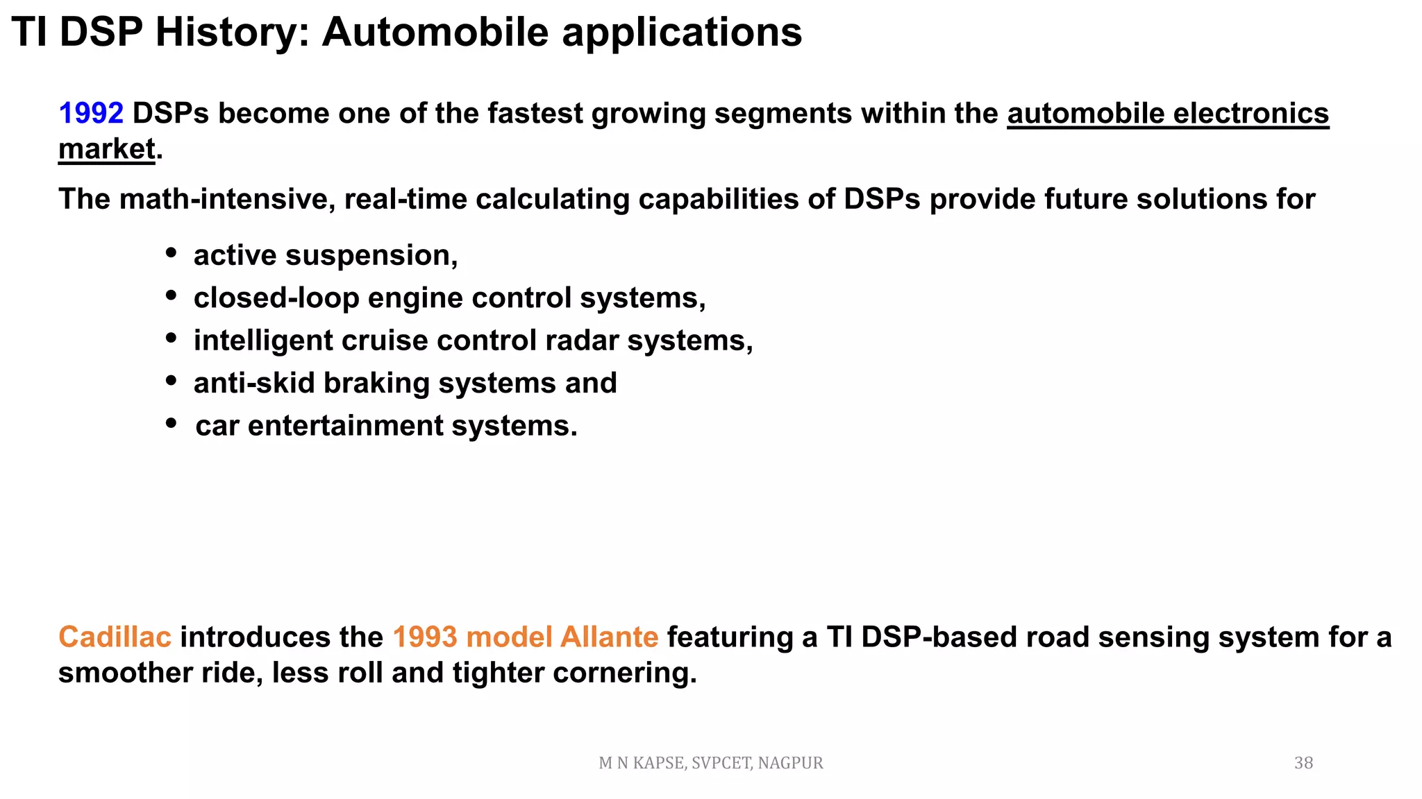 1992 DSPs become one of the fastest growing segments within the automobile electronics
market.
The math-intensive, real-time calculating capabilities of DSPs provide future solutions for
• active suspension,
• closed-loop engine control systems,
• intelligent cruise control radar systems,
• anti-skid braking systems and
• car entertainment systems.
TI DSP History: Automobile applications
Cadillac introduces the 1993 model Allante featuring a TI DSP-based road sensing system for a
smoother ride, less roll and tighter cornering.
M N KAPSE, SVPCET, NAGPUR 38
 