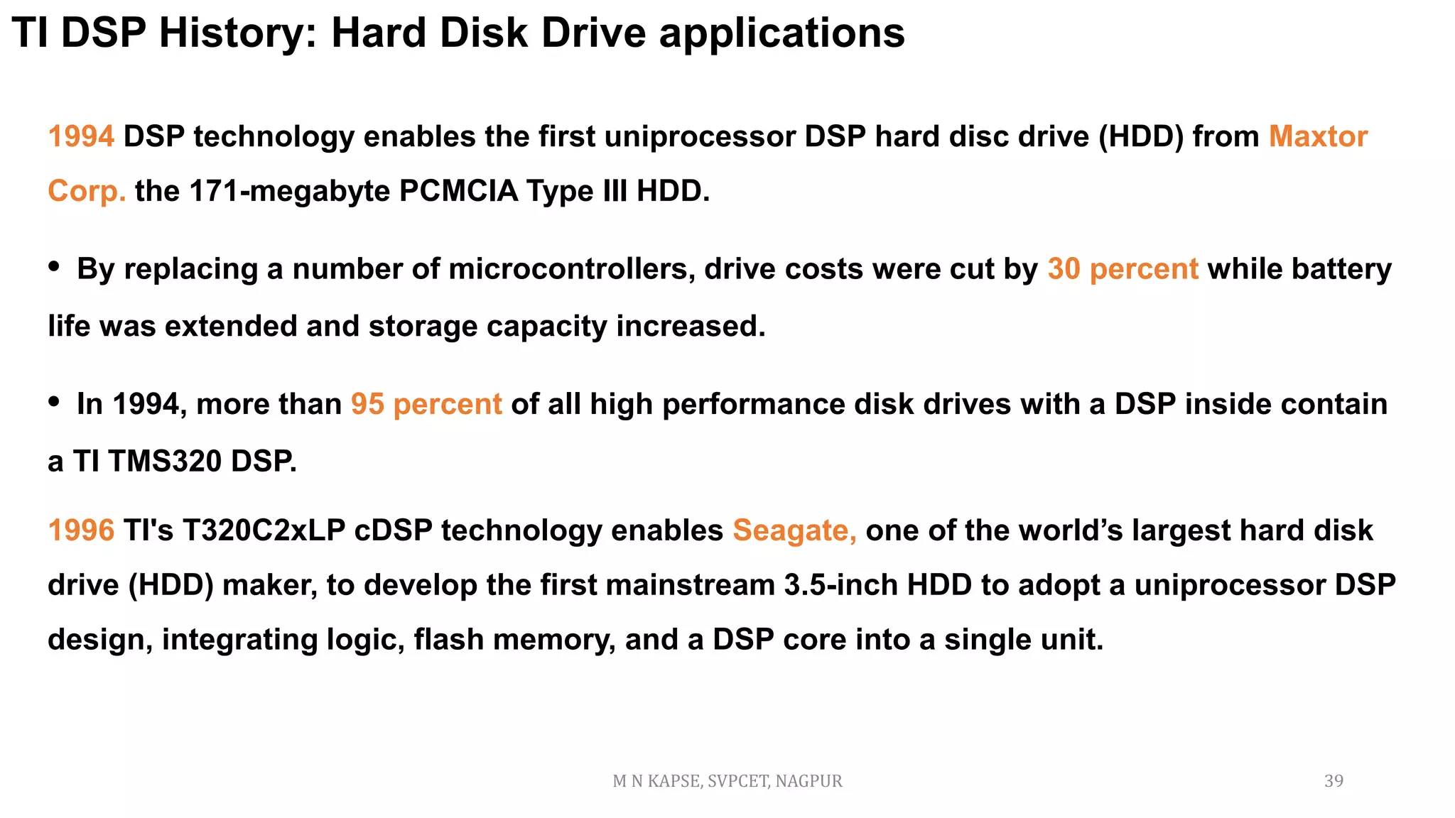 TI DSP History: Hard Disk Drive applications
1994 DSP technology enables the first uniprocessor DSP hard disc drive (HDD) from Maxtor
Corp. the 171-megabyte PCMCIA Type III HDD.
• By replacing a number of microcontrollers, drive costs were cut by 30 percent while battery
life was extended and storage capacity increased.
• In 1994, more than 95 percent of all high performance disk drives with a DSP inside contain
a TI TMS320 DSP.
1996 TI's T320C2xLP cDSP technology enables Seagate, one of the world’s largest hard disk
drive (HDD) maker, to develop the first mainstream 3.5-inch HDD to adopt a uniprocessor DSP
design, integrating logic, flash memory, and a DSP core into a single unit.
M N KAPSE, SVPCET, NAGPUR 39
 