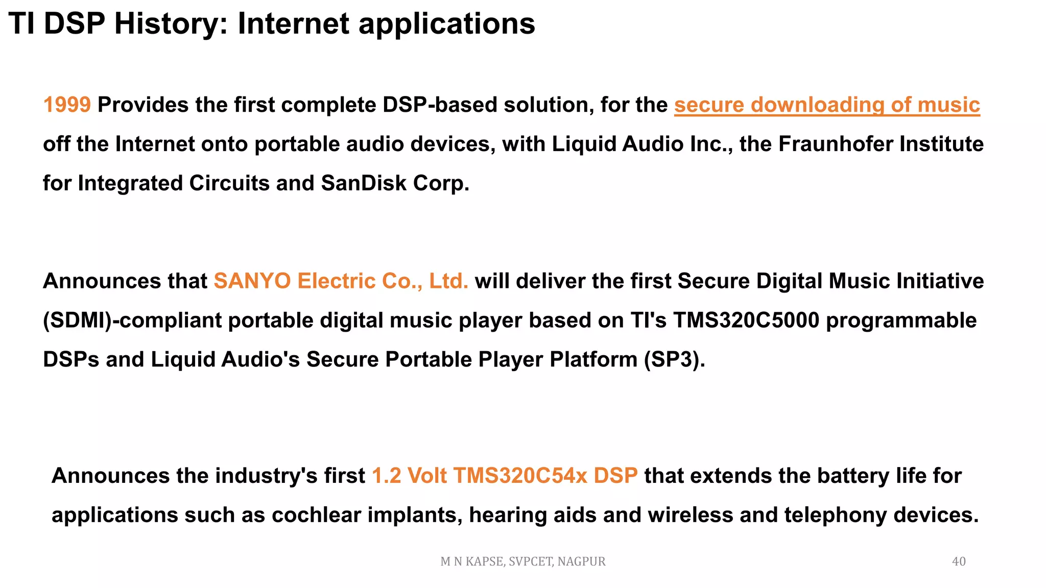 1999 Provides the first complete DSP-based solution, for the secure downloading of music
off the Internet onto portable audio devices, with Liquid Audio Inc., the Fraunhofer Institute
for Integrated Circuits and SanDisk Corp.
TI DSP History: Internet applications
Announces that SANYO Electric Co., Ltd. will deliver the first Secure Digital Music Initiative
(SDMI)-compliant portable digital music player based on TI's TMS320C5000 programmable
DSPs and Liquid Audio's Secure Portable Player Platform (SP3).
Announces the industry's first 1.2 Volt TMS320C54x DSP that extends the battery life for
applications such as cochlear implants, hearing aids and wireless and telephony devices.
M N KAPSE, SVPCET, NAGPUR 40
 