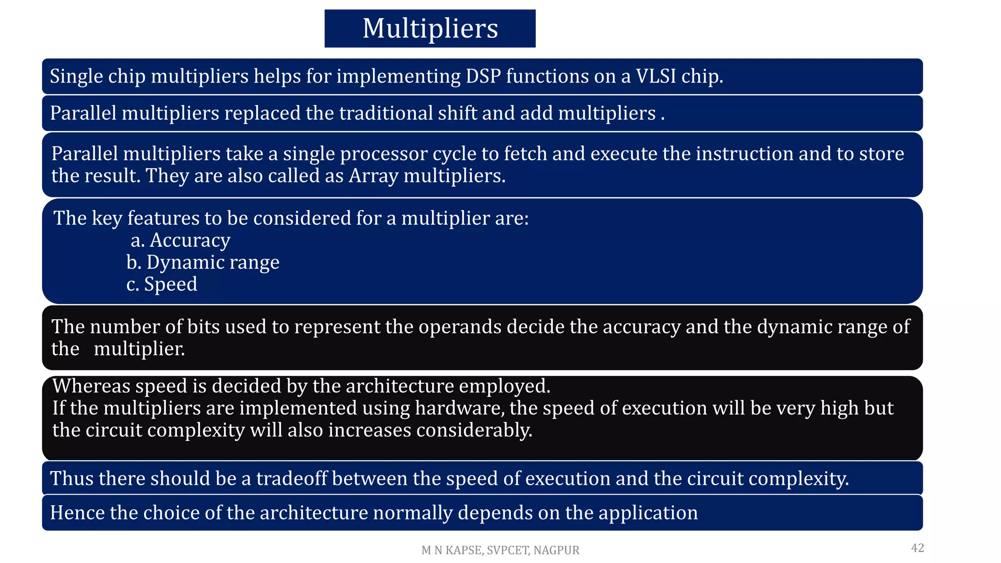 Multipliers
Single chip multipliers helps for implementing DSP functions on a VLSI chip.
Parallel multipliers replaced the traditional shift and add multipliers .
Parallel multipliers take a single processor cycle to fetch and execute the instruction and to store
the result. They are also called as Array multipliers.
The key features to be considered for a multiplier are:
a. Accuracy
b. Dynamic range
c. Speed
The number of bits used to represent the operands decide the accuracy and the dynamic range of
the multiplier.
Whereas speed is decided by the architecture employed.
If the multipliers are implemented using hardware, the speed of execution will be very high but
the circuit complexity will also increases considerably.
Thus there should be a tradeoff between the speed of execution and the circuit complexity.
Hence the choice of the architecture normally depends on the application
42
M N KAPSE, SVPCET, NAGPUR
 