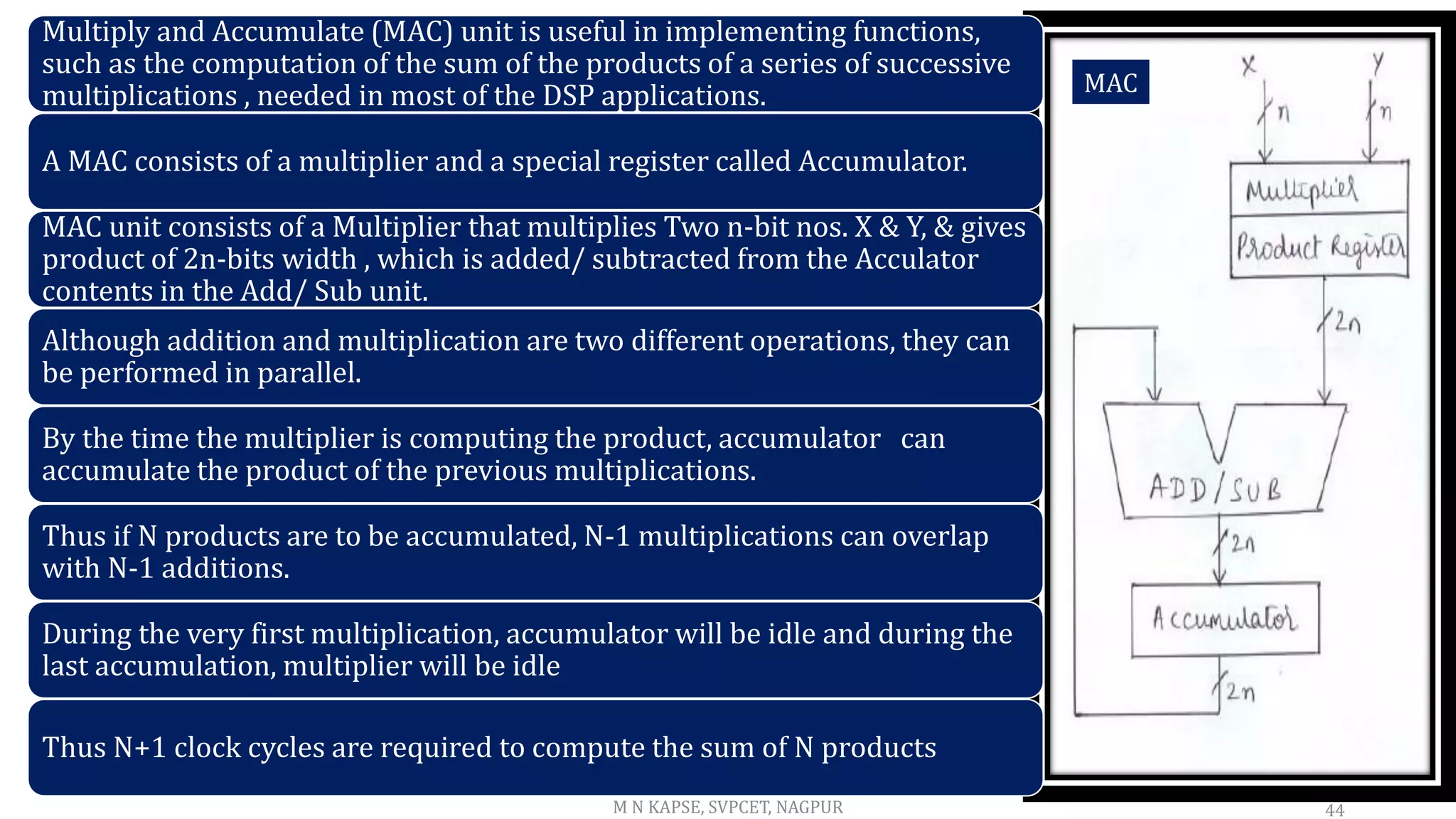 44
Multiply and Accumulate (MAC) unit is useful in implementing functions,
such as the computation of the sum of the products of a series of successive
multiplications , needed in most of the DSP applications.
A MAC consists of a multiplier and a special register called Accumulator.
MAC unit consists of a Multiplier that multiplies Two n-bit nos. X & Y, & gives
product of 2n-bits width , which is added/ subtracted from the Acculator
contents in the Add/ Sub unit.
Although addition and multiplication are two different operations, they can
be performed in parallel.
By the time the multiplier is computing the product, accumulator can
accumulate the product of the previous multiplications.
Thus if N products are to be accumulated, N-1 multiplications can overlap
with N-1 additions.
During the very first multiplication, accumulator will be idle and during the
last accumulation, multiplier will be idle
Thus N+1 clock cycles are required to compute the sum of N products
MAC
M N KAPSE, SVPCET, NAGPUR
 
