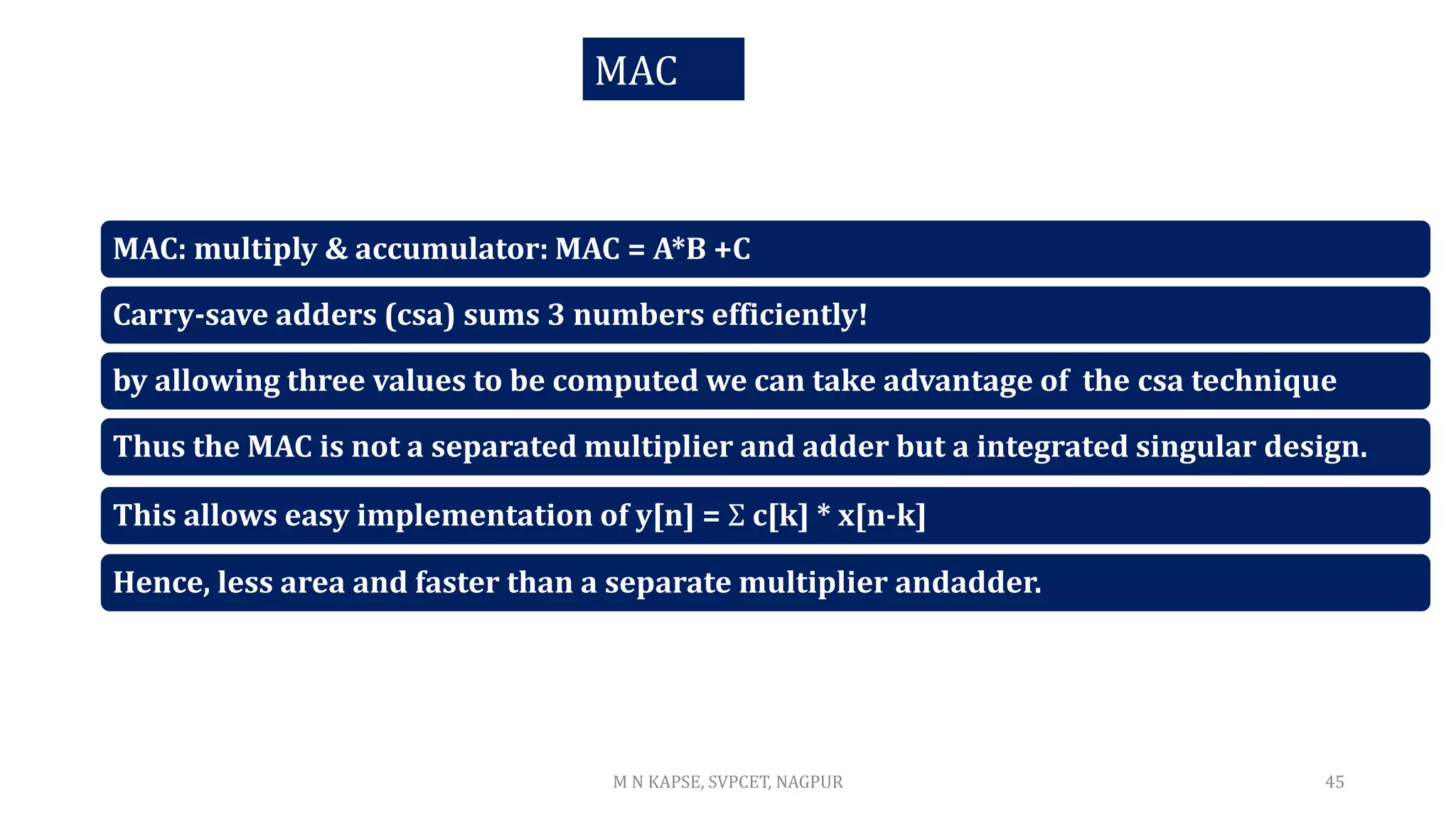 MAC: multiply & accumulator: MAC = A*B +C
Carry-save adders (csa) sums 3 numbers efficiently!
by allowing three values to be computed we can take advantage of the csa technique
Thus the MAC is not a separated multiplier and adder but a integrated singular design.
This allows easy implementation of y[n] = Σ c[k] * x[n-k]
Hence, less area and faster than a separate multiplier andadder.
M N KAPSE, SVPCET, NAGPUR 45
MAC
 