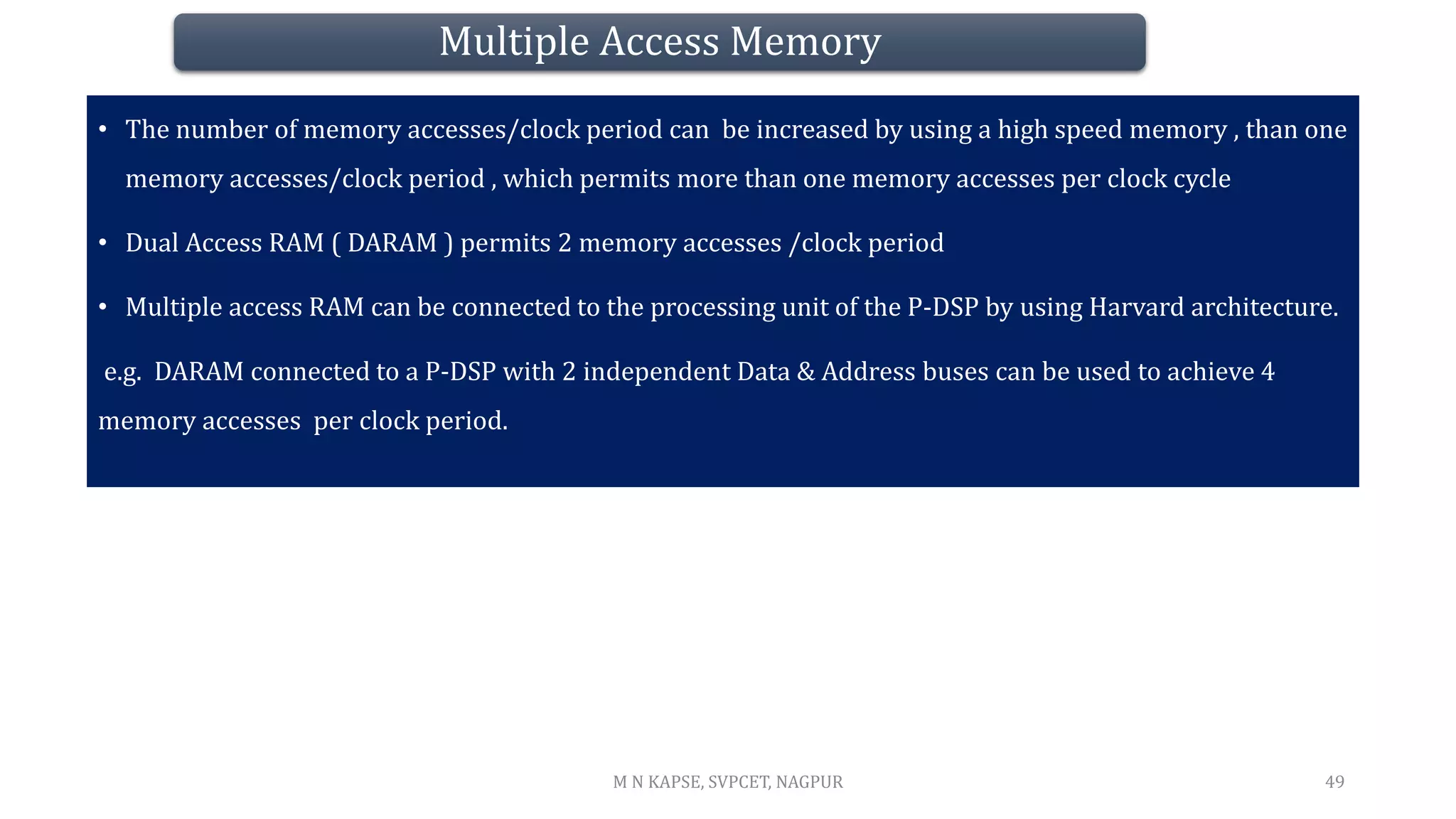 Multiple Access Memory
• The number of memory accesses/clock period can be increased by using a high speed memory , than one
memory accesses/clock period , which permits more than one memory accesses per clock cycle
• Dual Access RAM ( DARAM ) permits 2 memory accesses /clock period
• Multiple access RAM can be connected to the processing unit of the P-DSP by using Harvard architecture.
e.g. DARAM connected to a P-DSP with 2 independent Data & Address buses can be used to achieve 4
memory accesses per clock period.
49
M N KAPSE, SVPCET, NAGPUR
 