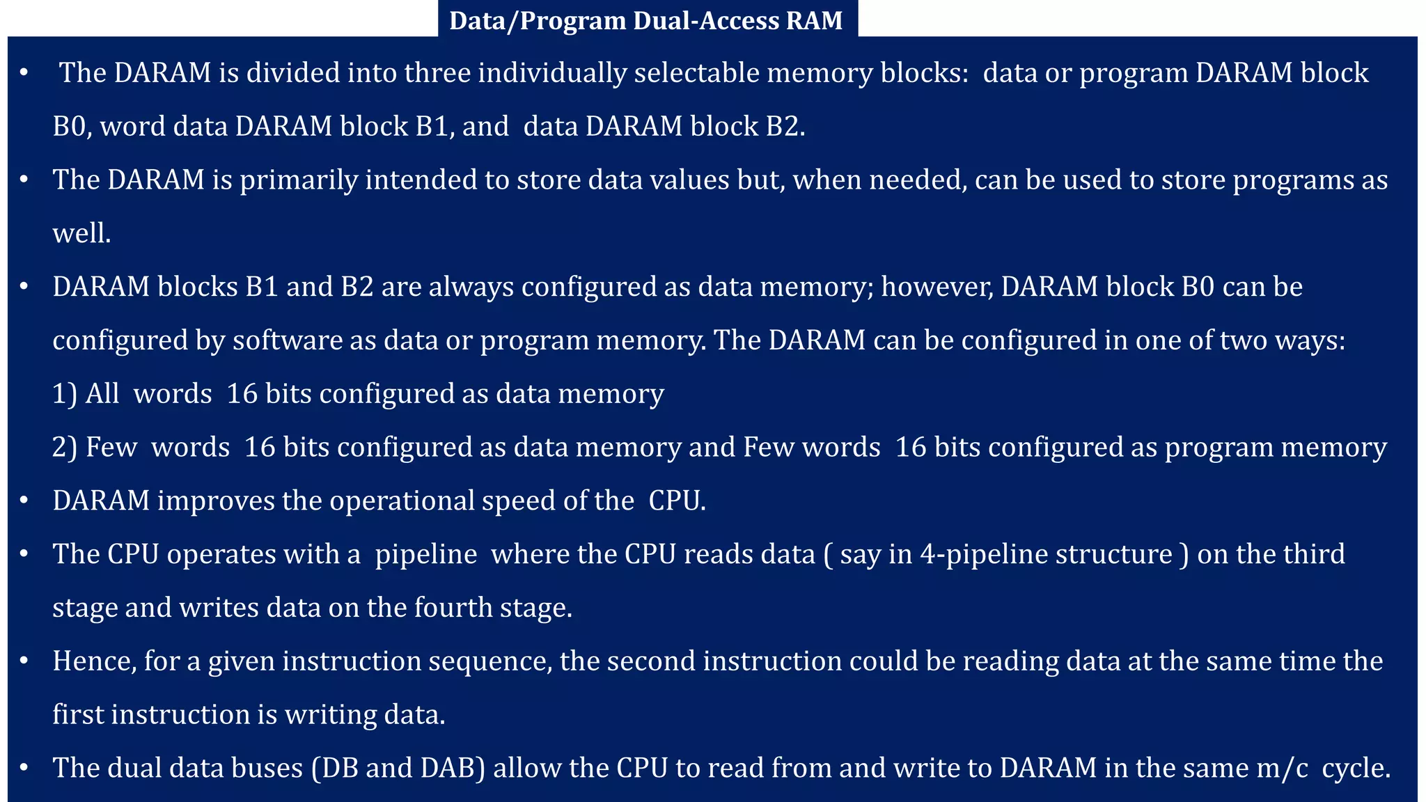 M N KAPSE, SVPCET, NAGPUR 50
• The DARAM is divided into three individually selectable memory blocks: data or program DARAM block
B0, word data DARAM block B1, and data DARAM block B2.
• The DARAM is primarily intended to store data values but, when needed, can be used to store programs as
well.
• DARAM blocks B1 and B2 are always configured as data memory; however, DARAM block B0 can be
configured by software as data or program memory. The DARAM can be configured in one of two ways:
1) All words 16 bits configured as data memory
2) Few words 16 bits configured as data memory and Few words 16 bits configured as program memory
• DARAM improves the operational speed of the CPU.
• The CPU operates with a pipeline where the CPU reads data ( say in 4-pipeline structure ) on the third
stage and writes data on the fourth stage.
• Hence, for a given instruction sequence, the second instruction could be reading data at the same time the
first instruction is writing data.
• The dual data buses (DB and DAB) allow the CPU to read from and write to DARAM in the same m/c cycle.
Data/Program Dual-Access RAM
 
