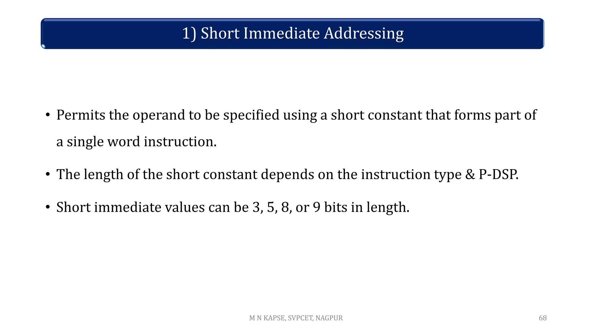 1) Short Immediate Addressing
• Permits the operand to be specified using a short constant that forms part of
a single word instruction.
• The length of the short constant depends on the instruction type & P-DSP.
• Short immediate values can be 3, 5, 8, or 9 bits in length.
68
M N KAPSE, SVPCET, NAGPUR
 