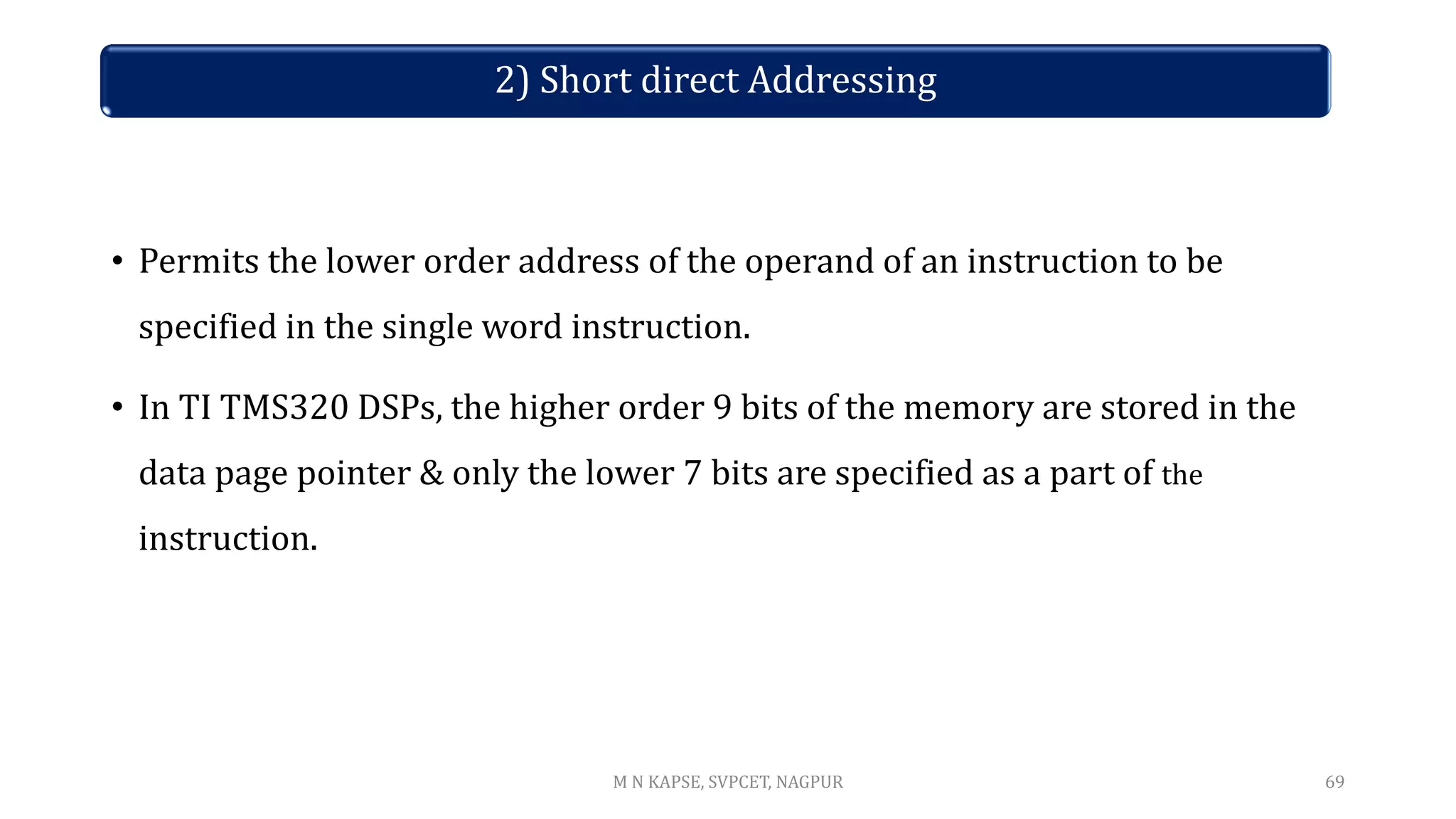2) Short direct Addressing
• Permits the lower order address of the operand of an instruction to be
specified in the single word instruction.
• In TI TMS320 DSPs, the higher order 9 bits of the memory are stored in the
data page pointer & only the lower 7 bits are specified as a part of the
instruction.
69
M N KAPSE, SVPCET, NAGPUR
 