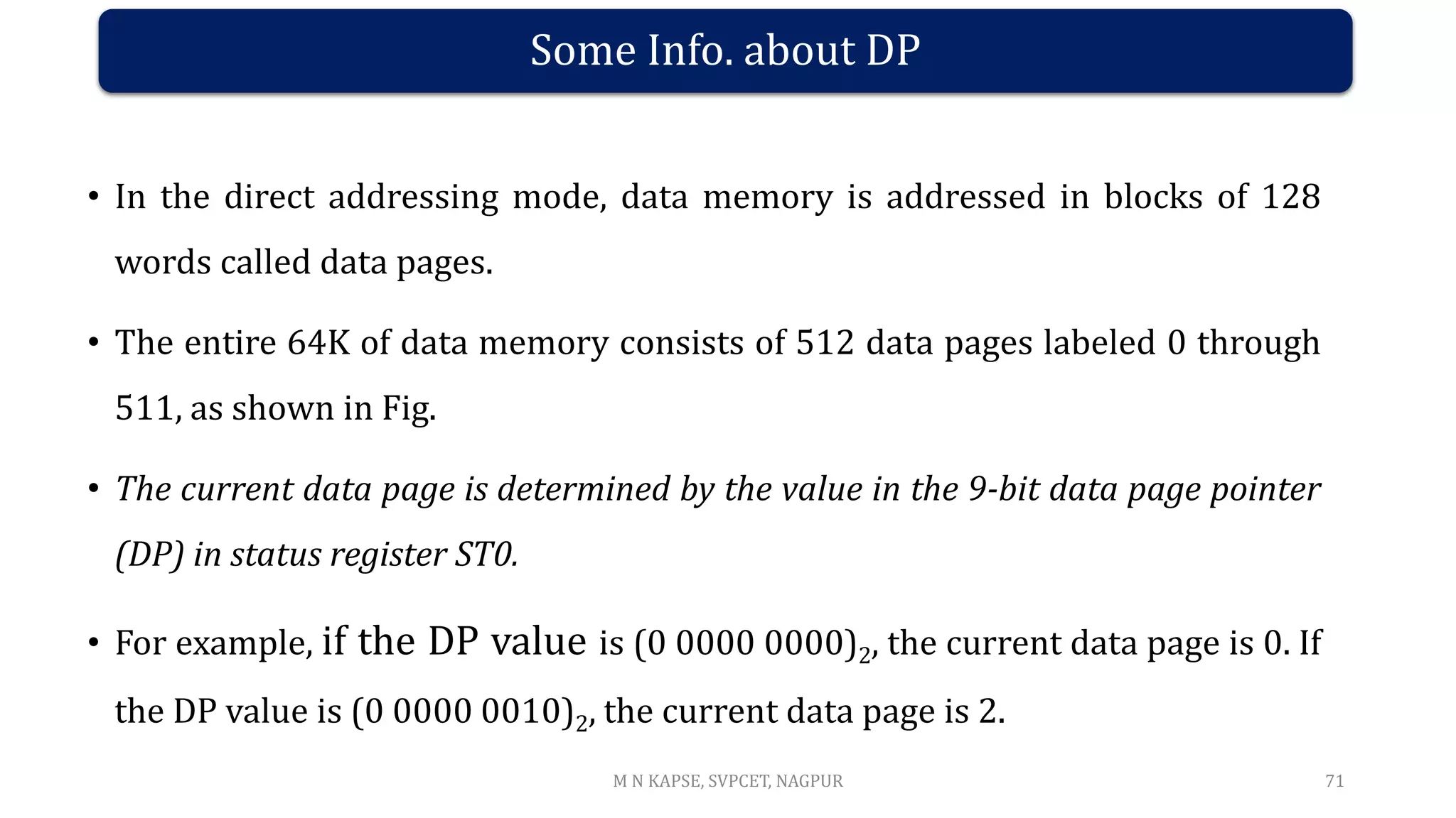Some Info. about DP
• In the direct addressing mode, data memory is addressed in blocks of 128
words called data pages.
• The entire 64K of data memory consists of 512 data pages labeled 0 through
511, as shown in Fig.
• The current data page is determined by the value in the 9-bit data page pointer
(DP) in status register ST0.
• For example, if the DP value is (0 0000 0000)2, the current data page is 0. If
the DP value is (0 0000 0010)2, the current data page is 2.
71
M N KAPSE, SVPCET, NAGPUR
 