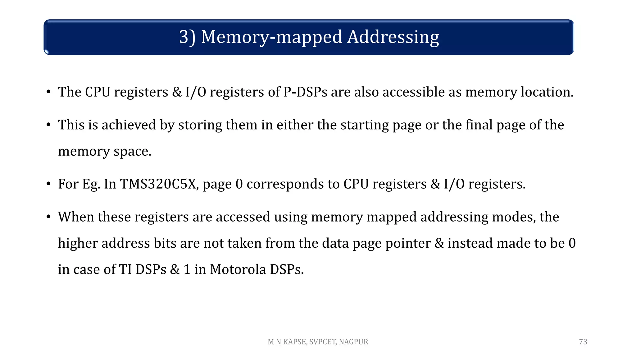 3) Memory-mapped Addressing
• The CPU registers & I/O registers of P-DSPs are also accessible as memory location.
• This is achieved by storing them in either the starting page or the final page of the
memory space.
• For Eg. In TMS320C5X, page 0 corresponds to CPU registers & I/O registers.
• When these registers are accessed using memory mapped addressing modes, the
higher address bits are not taken from the data page pointer & instead made to be 0
in case of TI DSPs & 1 in Motorola DSPs.
73
M N KAPSE, SVPCET, NAGPUR
 
