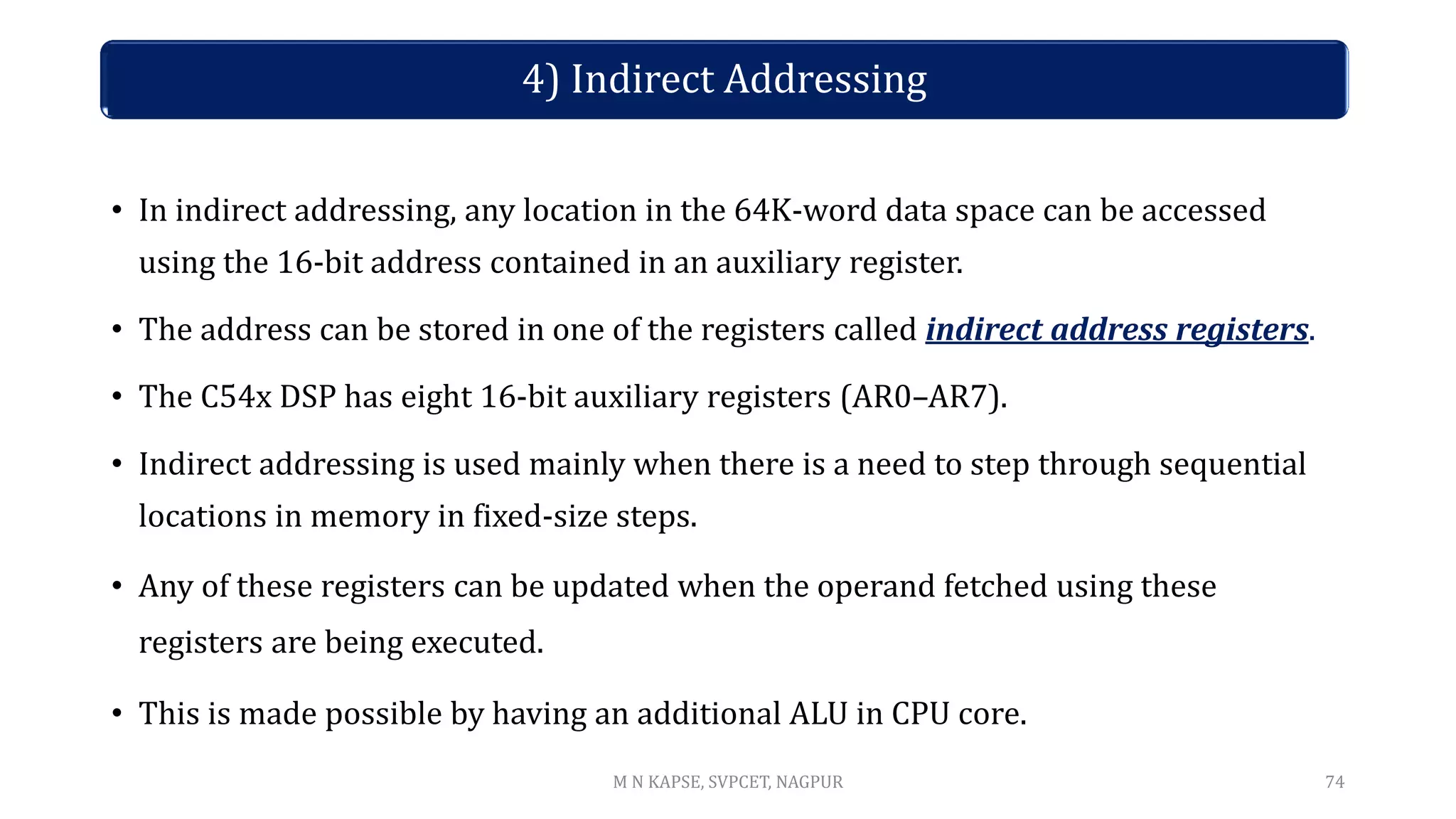 • In indirect addressing, any location in the 64K-word data space can be accessed
using the 16-bit address contained in an auxiliary register.
• The address can be stored in one of the registers called indirect address registers.
• The C54x DSP has eight 16-bit auxiliary registers (AR0–AR7).
• Indirect addressing is used mainly when there is a need to step through sequential
locations in memory in fixed-size steps.
• Any of these registers can be updated when the operand fetched using these
registers are being executed.
• This is made possible by having an additional ALU in CPU core.
74
4) Indirect Addressing
M N KAPSE, SVPCET, NAGPUR
 
